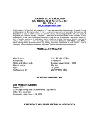 JOHANNA SALAS CAÑAS, PMP
Calle 152B No. 72-91 Torre 3 Apto 604
TEL: 3593416
joh_salas@hotmail.com
Civil Engineer, PMP certified, with experience in Project Management and Coordination, Schedule Control
and Quality control. During more than 15 years I have had the experience of working for Contractors of US
Department of State in South America and Central America, developing projects for US Army Corps of
Engineers and Overseas Building Operations. These projects are characterized by the fulfillment of strict
specifications by the client (Institutional Projects such as Schools, Warehouses, Laboratories, Barracks,
etc.). I have the experience of leading work teams, initiative to develop the projects, decision making and
working under pressure. I have knowledge about International Standards (API, ASME, ANSI, NFPA,
ASTM among others). I like to continue my learning trying new experiences or work subjects. I am a
committed, honest, proactive, responsible, dedicated, sincere, efficient and persistent person.
PERSONAL INFORMATION
Identification C.C. 52.386.187 Bta
Nacionality Colombian
Place and fate of birth Bogotá, November 21, 1975
Marital status Married
Age 38 years
Professional ID 2520274579 CND
ACADEMIC INFORMATION
LOS ANDES UNIVERSITY
Bogotá D.C.
Civil Engineering and Environmental Department
Tittle: Civil Engineer
Graduation date: March 14, 1998
EXPERIENCE AND PROFESSIONAL ACHIEVEMENTS
 