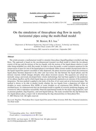 On the simulation of three-phase slug ﬂow in nearly
horizontal pipes using the multi-ﬂuid model
M. Bonizzi, R.I. Issa *
Department of Mechanical Engineering, Imperial College of Science, Technology and Medicine,
Exhibition Road, London SW7 2BX, UK
Received 8 January 2003; received in revised form 1 September 2003
Abstract
The article presents a mathematical model to simulate three-phase (liquid/liquid/gas) stratiﬁed and slug
ﬂows. The approach is based on the one-dimensional transient two-ﬂuid model in which the two-phases
consist of the gas and the mixture of the two liquids, with the motion of the liquid phases relative to each
other being modelled via a drift–ﬂux model. In order to close the model, a scalar transport equation for the
conservation of mass for one of the liquid phases is introduced. Other closure models incorporated relate to
the liquid–liquid ﬂow pattern (stratiﬁed or fully dispersed), the phase inversion point (when the continuous
liquid phase becomes dispersed in the other and vice-versa), the slip between the liquid phases and the
mixture viscosity (which changes abruptly when phase inversion occurs). The equations are solved nu-
merically using a previously developed ﬁnite volume methodology that had been applied to the prediction
of two-phase slug ﬂow and by which liquid slugs are automatically captured as an outcome of the numerical
integration. The new method is applied to the study of the ﬂow of oil, water and air in horizontal pipes. The
method is shown to be able to predict locally whether the two liquids form a dispersion (of either oil
droplets in water continuous ﬂow (O/W) or water droplets in oil continuous ﬂow (W/O)) or ﬂow in
stratiﬁed layers. It is demonstrated that the developed model is capable of correctly predicting slugging, and
is moreover able to reproduce successfully observed experimental trends for the major slug properties, such
as pressure gradient, slug frequency, and total liquid hold-up. The study revealed that the slip between the
two liquid phases plays a major role in determining the slug characteristics in three-phase ﬂow.
Ó 2003 Elsevier Ltd. All rights reserved.
Keywords: Slug ﬂow; Three-phase ﬂow; Liquid–liquid ﬂow pattern; Phase inversion; Drift–ﬂux; Numerical simulation;
Two-ﬂuid model
International Journal of Multiphase Flow 29 (2003) 1719–1747
www.elsevier.com/locate/ijmulﬂow
*
Corresponding author. Fax: +44-20-78238845.
E-mail address: r.issa@imperial.ac.uk (R.I. Issa).
0301-9322/$ - see front matter Ó 2003 Elsevier Ltd. All rights reserved.
doi:10.1016/j.ijmultiphaseﬂow.2003.09.002
 