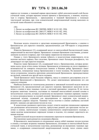 BY 7376 U 2011.06.30
2
переход по толщине, а тканевый карман представляет собой дополнительный слой балли-
стической ткани, которая верхним концом пришита к бронепанели, а нижним, подогну-
тым в сторону бронепанели, - присоединена к тканевой бронепанели с помощью
текстильной застежки, при этом климатический амортизационный подпор выполнен из
сетчатой ткани объемного плетения.
(56)
1. Патент на изобретение RU 2005980, МПК F 41 H 1/02, 1994.
2. Патент на изобретение RU 2001377, МПК F 41 H 1/02, 1993.
3. Патент на изобретение RU 2029219, МПК F 41 H 1/02, 1992.
Полезная модель относится к средствам индивидуальной бронезащиты, а именно к
бронежилетам для скрытого ношения, предназначенных для VIP-персон и сотрудников
спецслужб.
Известен бронежилет [1], содержащий жилет из многослойной баллистической ткани,
закрепленный на жестком каркасе. Бронежилет оснащен броневыми пластинами, установ-
ленными на жилете и каркасе, при этом каркас закреплен на поясном ремне.
Однако у этого бронежилета низкая гибкость и недостаточная оперативность из-за
наличия жесткого каркаса. Как следствие, бронежилет имеет большую рельефность, что
демаскирует его при скрытом ношении.
Известен также бронежилет [2], содержащий чехол с бронепанелями, которые разме-
щены вдоль груди и/или спины человека. Бронепанели установлены на чехле шарнирно с
возможностью их поворота относительно нижних и боковых ребер. Бронежилет имеет
поджилетки, помещенные между бронепанелями и телом человека. На внешней стороне
чехла установлены элементы крепления дополнительной бронепанели, преимущественно
на грудной, спинной или другой части человека.
Такой бронежилет имеет большие габариты, массу и сложность регулировки угла от-
клонений бронепанелей в бронежилете. Это делает невозможным применение его для
скрытого ношения.
Наиболее близким по техническому решению к заявляемой полезной модели является
бронежилет [3], предназначенный для скрытого ношения. Бронежилет выполнен из по-
лочки и спинки в виде тканевых чехлов с системой крепежных элементов. В эти чехлы
встроены защитные элементы, состоящие из тканевой многослойной силовой основы и
металлических пластин, которые установлены во внутренних тканевых карманах тканево-
го чехла непосредственно за силовой основой. Бронежилет имеет климатический аморти-
зационный подпор, служащий для предохранения от перегрева тела человека и
амортизации ударных нагрузок. Тканевые чехлы полочки и спинки снабжены системой
ремней с замками для крепления чехлов на теле.
К недостаткам указанного прототипа следует отнести наличие специальных карманов
для размещения металлических пластин, присутствие ремней для крепления чехлов по-
лочки и спинки, значительную толщину климатического амортизационного подпора, а
также наличие всевозможных перепадов толщин в изделии, что снижает скрытность но-
шения изделия.
Задачей полезной модели является повышение скрытности ношения бронежилета.
Поставленная задача решается следующим образом.
В бронежилете, выполненном из соединенных между собой тканевых чехлов полочки
и спинки, в которые встроены тканевые бронепанели, состоящие из многослойной балли-
стической ткани, и металлические пластины, размещенные во внутренних тканевых кар-
манах, и содержащем климатический амортизационный подпор, чехол спинки имеет
 