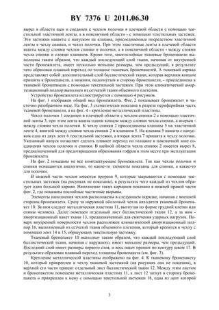 BY 7376 U 2011.06.30
3
вырез в области шеи и соединен с чехлом полочки в плечевой области с помощью тек-
стильной эластичной ленты, а в поясничной области - с помощью текстильных застежек.
Эти застежки нашиты с напуском на клапана, присоединенные посредством эластичной
ленты к чехлу спинки, и чехол полочки. При этом эластичные ленты в плечевой области
вшиты между слоями чехлов спинки и полочки, а в поясничной области - между слоями
чехла спинки и слоями клапанов. Кроме того, многослойные тканевые бронепанели вы-
полнены таким образом, что каждый последующий слой ткани, начиная от внутренней
части бронежилета, имеет несколько меньшие размеры, чем предыдущий, в результате
чего образован плавный переход по толщине тканевых бронепанелей. А тканевый карман
представляет собой дополнительный слой баллистической ткани, которая верхним концом
пришита к бронепанели, а нижним, подогнутым в сторону бронепанели, - присоединена к
тканевой бронепанели с помощью текстильной застежки. При этом климатический амор-
тизационный подпор выполнен из сетчатой ткани объемного плетения.
Устройство бронежилета иллюстрируется с помощью 4 рисунков.
На фиг. 1 изображен общий вид бронежилета. Фиг. 2 показывает бронежилет в ча-
стично разобранном виде. На фиг. 3 схематически показана в разрезе периферийная часть
тканевой бронепанели, а на фиг. 4 - крепление металлической пластины.
Чехол полочки 1 соединен в плечевой области с чехлом спинки 2 с помощью эластич-
ной ленты 3, при этом лента вшита одним концом между слоями чехла спинки, а вторым -
между слоями чехла полочки. К чехлу спинки 2 присоединены клапаны 5 на эластичной
ленте 4, вшитой между слоями чехла спинки 2 и клапанов 5. На клапана 5 нашита с напус-
ком одна из двух лент 6 текстильной застежки, а вторая лента 7 пришита к чехлу полочки.
Указанный напуск позволяет сделать плавнее переход по толщине в поясничной зоне со-
единения чехлов полочки и спинки. В шейной области чехла спинки 2 имеется вырез 8,
предназначенный для предотвращения образования гофров в этом месте при эксплуатации
бронежилета.
На фиг. 2 показаны не все комплектующие бронежилета. Так как чехлы полочки и
спинки оснащаются аналогично, то какие-то элементы показаны для спинки, а какие-то
для полочки.
В нижней части чехлов имеются прорези 9, которые закрываются с помощью тек-
стильных застежек (на рисунках не показаны), в результате чего каждый из чехлов обра-
зует один большой карман. Наполнение таких карманов показано в нижней правой части
фиг. 2, где показаны послойные частичные вырывы.
Элементы наполнения чехлов расположены в следующем порядке, начиная с внешней
стороны бронежилета. Сразу за наружной оболочкой чехла находится тканевый бронепа-
кет 10. За ним следует металлическая пластина 11, выгнутая по форме грудной клетки или
спины человека. Далее помещен отдельный лист баллистической ткани 12, а за ним -
амортизационный пакет ткани 13, предназначенный для смягчения ударных нагрузок. По-
верх внутренней поверхности чехлов расположен климатический амортизационный под-
пор 16, выполненный из сетчатой ткани объемного плетения, который крепится к чехлу с
помощью лент 14 и 15, образующих текстильную застежку.
Тканевый бронепакет 10 выполнен таким образом, что каждый последующий слой
баллистической ткани, начиная с наружного, имеет меньшие размеры, чем предыдущий.
Последний слой имеет размеры первого слоя, и весь пакет прошит по контуру швом 17. В
результате образован плавный переход толщины бронепакета (см. фиг. 3).
Крепление металлической пластины изображено на фиг. 4. К тканевому бронепакету
10, который прикреплен к чехлу тканевой застежкой (на рисунках она не показана), в
верхней его части пришит отдельный лист баллистической ткани 12. Между этим листом
и бронепакетом помещена металлическая пластина 11, а лист 12 загнут в сторону броне-
пакета и прикреплен к нему с помощью текстильной застежки 18, одна из лент которой
 