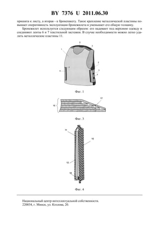 BY 7376 U 2011.06.30
4
пришита к листу, а вторая - к бронепакету. Такое крепление металлической пластины по-
вышает оперативность эксплуатации бронежилета и уменьшает его общую толщину.
Бронежилет используется следующим образом: его надевают под верхнюю одежду и
соединяют ленты 6 и 7 текстильной застежки. В случае необходимости можно легко уда-
лить металлические пластины 11.
Фиг. 1
Фиг. 3
Фиг. 4
Национальный центр интеллектуальной собственности.
220034, г. Минск, ул. Козлова, 20.
 
