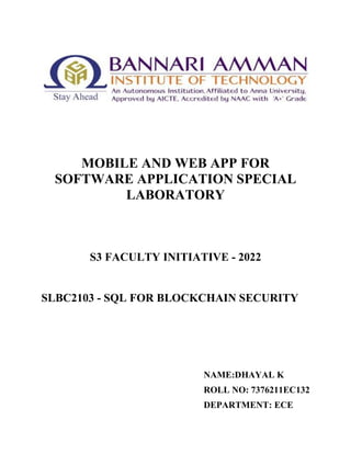 MOBILE AND WEB APP FOR
SOFTWARE APPLICATION SPECIAL
LABORATORY
S3 FACULTY INITIATIVE - 2022
SLBC2103 - SQL FOR BLOCKCHAIN SECURITY
NAME:DHAYAL K
ROLL NO: 7376211EC132
DEPARTMENT: ECE
 
