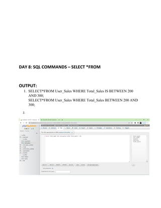 DAY 8: SQL COMMANDS – SELECT *FROM
OUTPUT:
1. SELECT*FROM User_Sales WHERE Total_Sales IS BETWEEN 200
AND 300;
SELECT*FROM User_Sales WHERE Total_Sales BETWEEN 200 AND
300;
2.
 