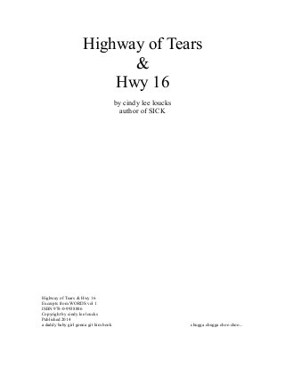 Highway of Tears
&
Hwy 16
by cindy lee loucks
author of SICK
Highway of Tears & Hwy 16
Excerpts from WORDS vol 1
ISBN 978-0-9938886
Copyright by cindy lee loucks
Published 2014
a daddy baby girl gonna git him book chugga chugga choo choo...
 