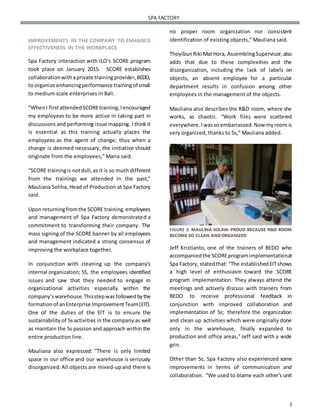 3
SPA FACTORY
IMPROVEMENTS IN THE COMPANY TO ENHANCE
EFFECTIVENESS IN THE WORKPLACE
Spa Factory interaction with ILO’s SCORE program
took place on January 2015. SCORE establishes
collaborationwithaprivate trainingprovider,BEDO,
to organize enhancingperformance trainingof small
to medium scale enterprises in Bali.
“WhenI firstattendedSCOREtraining,Iencouraged
my employees to be more active in taking part in
discussions and performing issue mapping. I think it
is essential as this training actually places the
employees as the agent of change; thus when a
change is deemed necessary, the initiative should
originate from the employees,” Maria said.
“SCORE trainingis notdull,as it is so much different
from the trainings we attended in the past,”
Mauliana Soliha, Head of Production at Spa Factory
said.
Upon returningfromthe SCORE training,employees
and management of Spa Factory demonstrated a
commitment to transforming their company. The
mass signing of the SCORE banner by all employees
and management indicated a strong consensus of
improving the workplace together.
In conjunction with cleaning up the company’s
internal organization; 5S, the employees identified
issues and saw that they needed to engage in
organizational activities especially within the
company’swarehouse.Thisstepwasfollowedbythe
formationof anEnterprise ImprovementTeam(EIT).
One of the duties of the EIT is to ensure the
sustainability of 5s activities in the company as well
as maintain the 5s passion and approach within the
entire production line.
Mauliana also expressed: “There is only limited
space in our office and our warehouse is seriously
disorganized. All objects are mixed-upand there is
no proper room organization nor consistent
identification of existing objects,” Mauliana said.
ThoyibunRiki MatHora, AssemblingSupervisor,also
adds that due to these complexities and the
disorganization, including the lack of labels on
objects, an absent employee for a particular
department results in confusion among other
employees in the management of the objects.
Mauliana also describes the R&D room, where she
works, as chaotic. “Work files were scattered
everywhere. Iwasso embarrassed.Now myroom is
very organized, thanks to 5s,” Mauliana added.
FIGURE 3. MAULINA SOLIHA PROUD BECAUSE R&D ROOM
BECOME SO CLEAN AND ORGANIZED
Jeff Kristianto, one of the trainers of BEDO who
accompaniedthe SCOREprogramimplementationat
Spa Factory, statedthat: “The establishedEITshows
a high level of enthusiasm toward the SCORE
program implementation. They always attend the
meetings and actively discuss with trainers from
BEDO to receive professional feedback in
conjunction with improved collaboration and
implementation of 5s; therefore the organization
and clean up activities which were originally done
only in the warehouse, finally expanded to
production and office areas,” Jeff said with a wide
grin.
Other than 5s, Spa Factory also experienced some
improvements in terms of communication and
collaboration. “We used to blame each other’s unit
 