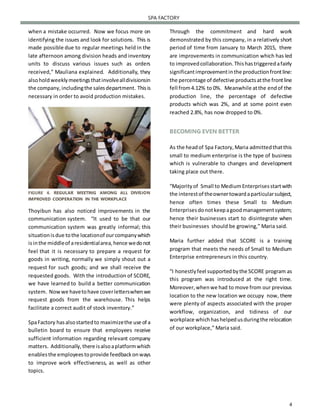 4
SPA FACTORY
when a mistake occurred. Now we focus more on
identifying the issues and look for solutions. This is
made possible due to regular meetings held in the
late afternoon among division heads and inventory
units to discuss various issues such as orders
received,” Mauliana explained. Additionally, they
alsoholdweeklymeetingsthatinvolvealldivisionsin
the company,includingthe salesdepartment. Thisis
necessary in order to avoid production mistakes.
FIGURE 4. REGULAR MEETING AMONG ALL DIVISION
IMPROVED COOPERATION IN THE WORKPLACE
Thoyibun has also noticed improvements in the
communication system. “It used to be that our
communication system was greatly informal; this
situationisdue tothe locationof ourcompanywhich
isinthe middleof aresidentialarea,hence wedonot
feel that it is necessary to prepare a request for
goods in writing, normally we simply shout out a
request for such goods; and we shall receive the
requested goods. With the introduction of SCORE,
we have learned to build a better communication
system. Nowwe havetohave coverletterswhenwe
request goods from the warehouse. This helps
facilitate a correct audit of stock inventory.”
SpaFactory hasalsostartedto maximizethe use of a
bulletin board to ensure that employees receive
sufficient information regarding relevant company
matters. Additionally,there isalsoaplatformwhich
enablesthe employeestoprovide feedbackonways
to improve work effectiveness, as well as other
topics.
Through the commitment and hard work
demonstrated by this company, in a relatively short
period of time from January to March 2015, there
are improvements in communication which has led
to improvedcollaboration.Thishastriggeredafairly
significantimprovementinthe productionfrontline:
the percentage of defective productsatthe frontline
fell from4.12% to 0%. Meanwhile atthe endof the
production line, the percentage of defective
products which was 2%, and at some point even
reached 2.8%, has now dropped to 0%.
BECOMING EVEN BETTER
As the headof Spa Factory,Maria admittedthatthis
small to medium enterprise is the type of business
which is vulnerable to changes and development
taking place out there.
“Majorityof Small to MediumEnterprisesstartwith
the interestof theownertowardaparticularsubject,
hence often times these Small to Medium
Enterprisesdonotkeepagoodmanagementsystem;
hence their businesses start to disintegrate when
their businesses should be growing,” Maria said.
Maria further added that SCORE is a training
program that meets the needs of Small to Medium
Enterprise entrepreneurs in this country.
“I honestlyfeel supportedbythe SCORE program as
this program was introduced at the right time.
Moreover,whenwe had to move from our previous
location to the new location we occupy now, there
were plenty of aspects associated with the proper
workflow, organization, and tidiness of our
workplace whichhashelpedusduringthe relocation
of our workplace,” Maria said.
 