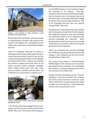 5
SPA FACTORY
FIGURE 5. SPA FACTORY IS NOW OCCUPIED A NEW
BUILDING IN UNGASAN AREA
Effective April 2015, Spa Factory, whichwas located
on Toyaning Street, Kuta-Bali, now occupies a new
location in the Ungasan area. Occupying an area of
1,450 meters,SpaFactoryisnowproudlyshowingits
presence.
Inside her workspace, filled with an aroma of
lemongrassandmintleaves,Mariastatedthatshe is
a passionate personwhenitcomesto spas,and she
isoftenpreoccupiedwiththeideaonhowtodevelop
this ideal business of hers. However, she admitted
that whatever happens behind the doors of Spa
Factory becomes another challenge. Workflows
which involves various work units often times
present problems, therefore communication and
collaboration is a critical aspect, in addition to 5s.
FIGURE 6. MARIA MET UP WITH SCORE IN HER CLEAN AND
ORGANIZED OFFICE
“I do not have sufficient knowledge of how to run a
factory,butnowItrulyhave achance tolearnitfrom
SCORE,”Maria said.“Asthe ownerof the company,I
see the SCOREprogramas muchneededtrainingfor
the employees in my company. They (the
employees) often fail to do something not because
they do not want to do it, but because they do not
know how todoit.Forexample,effectivelyarranging
the objectsinthe warehouseappropriately,etc.That
is the knowledge that they have now acquired
through SCORE,” Maria said.
Accordingto her,the businessownersoftenassume
that the employees should know of various aspects
that enable the company to work more effectively
and efficiently, however not all employees have
sufficient knowledge and experience. Maria
considers that a common business owner’s mistake
is that they do not provide sufficient training and
guidelines for their employees.
“When the employees have acquired knowledge
from SCORE training,theywill be passionate tolead
changes in their workplace and will truly feel the
benefits of them,” Maria said.
The success of Spa Factory in implementing the
SCORE program in the company has enhanced the
workingspiritsof the employees.Thisisindicatedby
the reduction in employee absenteeism from 3% in
January down to 1% in March 2015.
Thoyibun from the assembling unit said, “Since the
workplace is now clean and orderly, the workflow
and communication work well, I sometimes don’t
realize whattime itisasitgoesbysoquickly,andall
of suddenitis time to go home. I feel at home here
and this is like a second home for me.”
 
