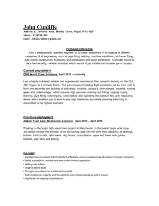 John Cunliffe
Address: 11 Tavistock Road, Hindley Green, Wigan, WN2 4QT
Mobile: 07519994269
Email: John.h.cunliffe@gmail.com
Personal reference
I am a professionally qualified engineer of 35 years' experience in all aspects of different
categories of all engineering such as pipe fitting, welding, machine installation, air frame fitting,
auto motive construction, hydraulics and pneumatics and water purification. I consider myself to
be a hard-working, reliable individual which results in job satisfaction to better your company.
Current employment
EDM World Class Solutions April 2016 – currently
I am a highly motivated reliable and experienced mechanical fitter, currently working on the F35
JSF Project for Lockheed Martin. The job consists of building flight simulators but I.e. from start to
finish the assembly and building of bulkheads, cockpits, canopy's, interchanges, nacelles, running
gears and undercarriage, which requires high precision marking out drilling, tapping, boring,
reaming, pipe fitting, bolt torquing, solid riveting also operating the platinum faro arm measuring
device which enables you to work to very high tolerances accurately assuring everything is
assembled to the highest standard.
Previous employment
Alstom Train Care, Mechanical engineer April 2015 – April 2016
Working on the Virgin high speed train project in Manchester, in the overall bogie work shop.
Job details include the removal of the old running gear into the work shop replacing all bearings,
bushes, traction rods, ratio levers, dog bones, cross beams, upper and lower axle guides,
bolsters, pipe work and testing.
General
• Excellent communicator with the ability to effectively communicate across all levels ofcompanyhierarchy
• Ability to establish priorities and work under limited supervision
• Willingness to learn
• Organisational skills
• Strong time motivational and leadership skills
• Self-confidence,maturity,and the ability to work independentlyas well in a team
• High levels of integrity Accreditations
 