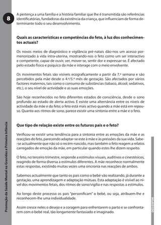 A pertença a uma família e a história familiar que lhe é transmitida são referências
                                     8                     identiﬁcatórias, fundadoras da existência da criança, que inﬂuenciam de forma de-
                                                           terminante todo o seu desenvolvimento.


                                                           Quais as características e competências do feto, à luz dos conhecimen-
                                                           tos actuais?

                                                           Os novos meios de diagnóstico e vigilância pré-natais dão-nos um acesso por-
                                                           menorizado à vida intra-uterina, mostrando-nos o feto como um ser interactivo
                                                           e competente, capaz de ouvir, ver, mover-se, sentir dor e expressar-se. É afectado
                                                           pelo estado físico e psíquico da mãe e interage com o meio envolvente.

                                                           Os movimentos fetais são visíveis ecograﬁcamente a partir da 7.ª semana e são
                                                           percebidos pela mãe desde o 4.º/5.º mês de gestação. São afectados por vários
                                                           factores maternos, tais como o consumo de substâncias (tabaco, álcool, sedativos,
                                                           etc.), o seu nível de actividade e as suas emoções.

                                                           São hoje reconhecidos no feto diferentes estados de consciência, desde o sono
                                                           profundo ao estado de alerta activo. E existe uma alternância entre os níveis de
                                                           actividade da mãe e do feto; o feto está mais activo quando a mãe está em repou-
                                                           so. Quanto aos ritmos de sono, parece existir uma sintonia entre a mãe e o feto.
Promoção da Saúde Mental na Gravidez e Primeira Infância




                                                           Que tipo de relação existe entre os futuros pais e o feto?

                                                           Veriﬁcou-se existir uma tendência para a sintonia entre as emoções da mãe e as
                                                           reacções do feto, parecendo adaptar-se este à mãe e às pressões da sua vida. Sabe-
                                                           -se actualmente que não só o recém-nascido, mas também o feto reagem a relatos
                                                           carregados de emoção da mãe, em particular quando estes lhe dizem respeito.

                                                           O feto, no terceiro trimestre, responde a estímulos visuais, auditivos e cinestésicos,
                                                           reagindo de forma diversa a estímulos diferentes. A mãe reconhece normalmente
                                                           estas respostas, existindo muitas vezes uma sincronia nas reacções de ambos.

                                                           Sabemos actualmente que tanto os pais como o bebé vão realizando, já durante a
                                                           gestação, uma aprendizagem e adaptação mútuas. Esta adaptação é visível ao ní-
                                                           vel dos movimentos fetais, dos ritmos de sono/vigília e nas respostas a estímulos.

                                                           Ao longo deste processo os pais “personiﬁcam” o bebé, ou seja, atribuem-lhe e
                                                           reconhecem-lhe uma individualidade.
                                                                                                                                                    DGS/DSPSM




                                                           Assim cresce neles o desejo e a coragem para enfrentarem o parto e se confronta-
                                                           rem com o bebé real, tão longamente fantasiado e imaginado.
 