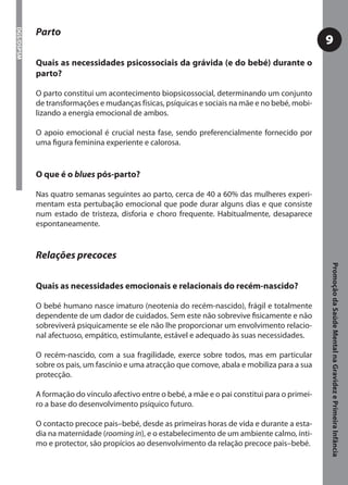 Parto
DGS/DSPSM



                                                                                                  9
            Quais as necessidades psicossociais da grávida (e do bebé) durante o
            parto?

            O parto constitui um acontecimento biopsicossocial, determinando um conjunto
            de transformações e mudanças físicas, psíquicas e sociais na mãe e no bebé, mobi-
            lizando a energia emocional de ambos.

            O apoio emocional é crucial nesta fase, sendo preferencialmente fornecido por
            uma ﬁgura feminina experiente e calorosa.


            O que é o blues pós-parto?

            Nas quatro semanas seguintes ao parto, cerca de 40 a 60% das mulheres experi-
            mentam esta pertubação emocional que pode durar alguns dias e que consiste
            num estado de tristeza, disforia e choro frequente. Habitualmente, desaparece
            espontaneamente.


            Relações precoces




                                                                                                  Promoção da Saúde Mental na Gravidez e Primeira Infância
            Quais as necessidades emocionais e relacionais do recém-nascido?

            O bebé humano nasce imaturo (neotenia do recém-nascido), frágil e totalmente
            dependente de um dador de cuidados. Sem este não sobrevive ﬁsicamente e não
            sobreviverá psiquicamente se ele não lhe proporcionar um envolvimento relacio-
            nal afectuoso, empático, estimulante, estável e adequado às suas necessidades.

            O recém-nascido, com a sua fragilidade, exerce sobre todos, mas em particular
            sobre os pais, um fascínio e uma atracção que comove, abala e mobiliza para a sua
            protecção.

            A formação do vínculo afectivo entre o bebé, a mãe e o pai constitui para o primei-
            ro a base do desenvolvimento psíquico futuro.

            O contacto precoce pais–bebé, desde as primeiras horas de vida e durante a esta-
            dia na maternidade (rooming in), e o estabelecimento de um ambiente calmo, ínti-
            mo e protector, são propícios ao desenvolvimento da relação precoce pais–bebé.
 