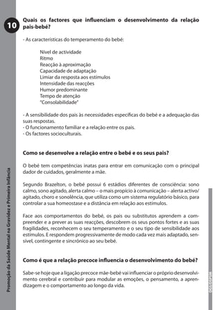 Quais os factores que inﬂuenciam o desenvolvimento da relação
           10                                              pais-bebé?

                                                           - As características do temperamento do bebé:

                                                                  Nível de actividade
                                                                  Ritmo
                                                                  Reacção à aproximação
                                                                  Capacidade de adaptação
                                                                  Limiar da resposta aos estímulos
                                                                  Intensidade das reacções
                                                                  Humor predominante
                                                                  Tempo de atenção
                                                                  “Consolabilidade”

                                                           - A sensibilidade dos pais às necessidades especíﬁcas do bebé e a adequação das
                                                           suas respostas.
                                                           - O funcionamento familiar e a relação entre os pais.
                                                           - Os factores socioculturais.


                                                           Como se desenvolve a relação entre o bebé e os seus pais?

                                                           O bebé tem competências inatas para entrar em comunicação com o principal
Promoção da Saúde Mental na Gravidez e Primeira Infância




                                                           dador de cuidados, geralmente a mãe.

                                                           Segundo Brazelton, o bebé possui 6 estádios diferentes de consciência: sono
                                                           calmo, sono agitado, alerta calmo – o mais propício à comunicação – alerta activo/
                                                           agitado, choro e sonolência, que utiliza como um sistema regulatório básico, para
                                                           controlar a sua homeostase e a distância em relação aos estímulos.

                                                           Face aos comportamentos do bebé, os pais ou substitutos aprendem a com-
                                                           preender e a prever as suas reacções, descobrem os seus pontos fortes e as suas
                                                           fragilidades, reconhecem o seu temperamento e o seu tipo de sensibilidade aos
                                                           estímulos. E respondem progressivamente de modo cada vez mais adaptado, sen-
                                                           sível, contingente e sincrónico ao seu bebé.


                                                           Como é que a relação precoce inﬂuencia o desenvolvimento do bebé?

                                                           Sabe-se hoje que a ligação precoce mãe-bebé vai inﬂuenciar o próprio desenvolvi-
                                                                                                                                                DGS/DSPSM




                                                           mento cerebral e contribuir para modular as emoções, o pensamento, a apren-
                                                           dizagem e o comportamento ao longo da vida.
 