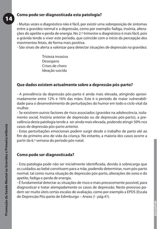 Como pode ser diagnosticada esta patologia?
           14
                                                           - Muitas vezes o diagnóstico não é fácil, por existir uma sobreposição de sintomas
                                                           entre a gravidez normal e a depressão, como por exemplo: fadiga, insónia, altera-
                                                           ções do apetite e perda de energia. No 2.º trimestre o diagnóstico é mais fácil, pois
                                                           a grávida tende a viver este período, que coincide com o início da percepção dos
                                                           movimentos fetais, de forma mais positiva.
                                                           - São sinais de alerta a valorizar para detectar situações de depressão na gravidez:

                                                                           Tristeza invasiva
                                                                           Desespero
                                                                           Crises de choro
                                                                           Ideação suicida


                                                           Que dados existem actualmente sobre a depressão pós-parto?

                                                           - A prevalência da depressão pós-parto é ainda mais elevada, atingindo aproxi-
                                                           madamente entre 12% e 16% das mães. Este é o período de maior vulnerabili-
                                                           dade para o desenvolvimento de perturbações do humor em todo o ciclo vital da
                                                           mulher.
                                                           - Se existirem outros factores de risco associados (gravidez na adolescência, isola-
                                                           mento social, história anterior de depressão ou de depressão pós-parto), a pre-
                                                           valência desta patologia tende a ser ainda mais elevada, podendo atingir 50% nos
Promoção da Saúde Mental na Gravidez e Primeira Infância




                                                           casos de depressão pós-parto anterior.
                                                           - Estas perturbações emocionais podem surgir desde o trabalho de parto até ao
                                                           ﬁm do primeiro ano de vida da criança. No entanto, a maioria dos casos ocorre a
                                                           partir da 6.ª semana do período pós-natal.


                                                           Como pode ser diagnosticada?

                                                           - Esta patologia pode não ser inicialmente identiﬁcada, devido à sobrecarga que
                                                           os cuidados ao bebé constituem para a mãe, podendo determinar, num pós-parto
                                                           normal, tal como numa situação de depressão pós-parto, alterações do sono e do
                                                           apetite, fadiga e perda de energia.
                                                           - É fundamental detectar as situações de risco o mais precocemente possível, para
                                                           diagnosticar e tratar atempadamente os casos de depressão. Neste processo po-
                                                           dem ser muito úteis certas escalas de avaliação, como por exemplo a EPDS (Escala
                                                           de Depressão Pós-parto de Edimburgo – Anexo 3 - pág.41).
                                                                                                                                                   DGS/DSPSM
 