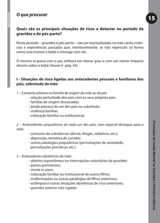 O que procurar
DGS/DSPSM



                                                                                                 15
            Quais são as principais situações de risco a detectar no período da
            gravidez e do pós-parto?

            Neste período – gravidez e pós-parto – vão ser reactualizadas na mãe várias vivên-
            cias e experiências passadas que, inevitavelmente, se irão repercutir na forma
            como esta investe o bebé e interage com ele.

            O mesmo se passa com o pai, embora em menor grau e com um menor impacto
            directo sobre o bebé (Anexo 4 - pág. 44).


            I - Situações de risco ligadas aos antecedentes pessoais e familiares dos
            pais, sobretudo da mãe:

            1 – Contexto adverso na família de origem da mãe ou do pai:
                    - relação perturbada dos pais com os seus próprios pais;
                    - famílias de origem dissociadas;
                    - perda precoce de um dos pais ou substituto;
                    - violência familiar;
                    - colocação familiar ou institucional.




                                                                                                  Promoção da Saúde Mental na Gravidez e Primeira Infância
            2 – Antecedentes psiquiátricos de cada um dos pais, com especial destaque para a
            mãe:
                    - consumo de substâncias (álcool, drogas, sedativos, etc.);
                    - depressão, tentativa de suicídio;
                    - outras patologias psiquiátricas (perturbações de ansiedade,
                      perturbações psicóticas, etc.).

            3 – Antecedentes obstétricos da mãe:
                    - abortos espontâneos ou interrupções voluntárias da gravidez;
                    - partos prematuros;
                    - morte in utero;
                    - colocação familiar ou institucional de outros ﬁlhos;
                    - malformações ou outras patologias de ﬁlhos anteriores;
                    - eclâmpsia e outras situações obstétricas de risco anteriores;
                    - gravidez anterior não vigiada.
 