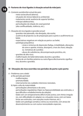 II - Factores de risco ligados à situação actual da mãe/pais:
           16
                                                           4 – Contexto sociofamiliar actual dos pais:
                                                                   - meio sociocultural adverso;
                                                                   - situações de stresse laboral ou ambiental;
                                                                   - isolamento social, ausência de suporte familiar;
                                                                   - mãe/pai adolescentes;
                                                                   - perturbações da relação do casal parental
                                                                     (alta conﬂitualidade, violência, etc.).

                                                           5 – Situações de risco ligadas à gravidez actual:
                                                                    - gravidez não planeada, não desejada, não aceite;
                                                                    - ausência de projectos ou de preparação para o parto e acolhimento ao
                                                                      bebé;
                                                                    - expectativas negativas em relação ao parto e ao bebé;
                                                                    - patologia psiquiátrica:
                                                                              - sinais e sintomas de depressão (fadiga, irritabilidade, alterações
                                                                                do sono e apetite, tristeza, desespero, crises de choro, ideação
                                                                                ou tentativas de suicídio);
                                                                              - abuso de substâncias, descompensação psicótica, etc.
                                                                    - gravidez de alto risco;
                                                                    - malformações do bebé detectadas durante a gravidez;
                                                                    - morte de um familiar próximo ou outra ﬁgura afectivamente signiﬁca-
                                                                      tiva, durante a gravidez.
Promoção da Saúde Mental na Gravidez e Primeira Infância




                                                           III - Situações de risco ocorridas nos períodos do parto e pós-parto:

                                                           6 – Problemas com o bebé:
                                                               a) No período perinatal
                                                                    - malformações;
                                                                    - prematuridade;
                                                                    - internamento nos cuidados intensivos neonatais.
                                                               b) Após a alta da maternidade
                                                                    - perturbações alimentares e do sono;
                                                                    - perturbações regulatórias (hiper ou hipossensibilidade aos estímulos, o
                                                                      que diﬁculta o estabelecimento da relação);
                                                                    - bebé com um temperamento difícil (muito activo, com ritmos irregula-
                                                                      res, com diﬁculdade em adaptar-se a situações novas, com um baixo
                                                                      limiar aos estímulos, com reacções muito intensas, etc.);
                                                                    - bebé com patologia somática crónica ou recorrente, com atraso de
                                                                                                                                                     DGS/DSPSM




                                                                      desenvolvimento ou com outras necessidades especiais.
 