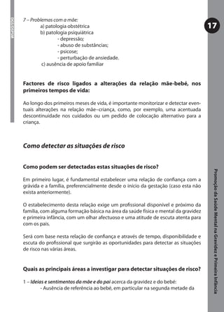 7 – Problemas com a mãe:
DGS/DSPSM



                    a) patologia obstétrica                                                    17
                    b) patologia psiquiátrica
                            - depressão;
                              depressão
                            - abuso de substâncias;
                            - psicose;
                            - perturbação de ansiedade.
                     c) ausência de apoio familiar


            Factores de risco ligados a alterações da relação mãe-bebé, nos
            primeiros tempos de vida:

            Ao longo dos primeiros meses de vida, é importante monitorizar e detectar even-
            tuais alterações na relação mãe–criança, como, por exemplo, uma acentuada
            descontinuidade nos cuidados ou um pedido de colocação alternativo para a
            criança.



            Como detectar as situações de risco


            Como podem ser detectadas estas situações de risco?




                                                                                                Promoção da Saúde Mental na Gravidez e Primeira Infância
            Em primeiro lugar, é fundamental estabelecer uma relação de conﬁança com a
            grávida e a família, preferencialmente desde o início da gestação (caso esta não
            exista anteriormente).

            O estabelecimento desta relação exige um proﬁssional disponível e próximo da
            família, com alguma formação básica na área da saúde física e mental da gravidez
            e primeira infância, com um olhar afectuoso e uma atitude de escuta atenta para
            com os pais.

            Será com base nesta relação de conﬁança e através de tempo, disponibilidade e
            escuta do proﬁssional que surgirão as oportunidades para detectar as situações
            de risco nas várias áreas.


            Quais as principais áreas a investigar para detectar situações de risco?

            1 – Ideias e sentimentos da mãe e do pai acerca da gravidez e do bebé:
                     - Ausência de referência ao bebé, em particular na segunda metade da
 