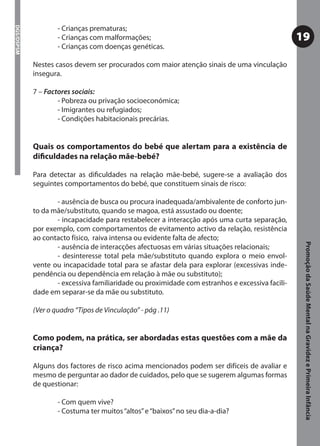 - Crianças prematuras;
DGS/DSPSM



                    - Crianças com malformações;                                                19
                    - Crianças com doenças genéticas.

            Nestes casos devem ser procurados com maior atenção sinais de uma vinculação
            insegura.

            7 – Factores sociais:
                    - Pobreza ou privação socioeconómica;
                    - Imigrantes ou refugiados;
                    - Condições habitacionais precárias.


            Quais os comportamentos do bebé que alertam para a existência de
            diﬁculdades na relação mãe-bebé?

            Para detectar as diﬁculdades na relação mãe-bebé, sugere-se a avaliação dos
            seguintes comportamentos do bebé, que constituem sinais de risco:

                   - ausência de busca ou procura inadequada/ambivalente de conforto jun-
            to da mãe/substituto, quando se magoa, está assustado ou doente;
                   - incapacidade para restabelecer a interacção após uma curta separação,
            por exemplo, com comportamentos de evitamento activo da relação, resistência
            ao contacto físico, raiva intensa ou evidente falta de afecto;




                                                                                                 Promoção da Saúde Mental na Gravidez e Primeira Infância
                   - ausência de interacções afectuosas em várias situações relacionais;
                   - desinteresse total pela mãe/substituto quando explora o meio envol-
            vente ou incapacidade total para se afastar dela para explorar (excessivas inde-
            pendência ou dependência em relação à mãe ou substituto);
                   - excessiva familiaridade ou proximidade com estranhos e excessiva facili-
            dade em separar-se da mãe ou substituto.

            (Ver o quadro “Tipos de Vinculação” - pág .11)


            Como podem, na prática, ser abordadas estas questões com a mãe da
            criança?

            Alguns dos factores de risco acima mencionados podem ser difíceis de avaliar e
            mesmo de perguntar ao dador de cuidados, pelo que se sugerem algumas formas
            de questionar:

                    - Com quem vive?
                    - Costuma ter muitos “altos” e “baixos” no seu dia-a-dia?
 