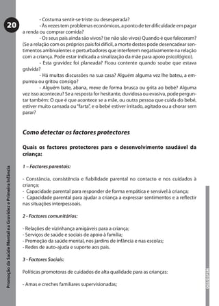- Costuma sentir-se triste ou desesperada?
           20                                                       - Às vezes tem problemas económicos, a ponto de ter diﬁculdade em pagar
                                                           a renda ou comprar comida?
                                                                    - Os seus pais ainda são vivos? (se não são vivos) Quando é que faleceram?
                                                           (Se a relação com os próprios pais foi difícil, a morte destes pode desencadear sen-
                                                           timentos ambivalentes e perturbadores que interferem negativamente na relação
                                                           com a criança. Pode estar indicada a sinalização da mãe para apoio psicológico).
                                                                    - Esta gravidez foi planeada? Ficou contente quando soube que estava
                                                           grávida?
                                                                    - Há muitas discussões na sua casa? Alguém alguma vez lhe bateu, a em-
                                                           purrou ou gritou consigo?
                                                                    - Alguém bate, abana, mexe de forma brusca ou grita ao bebé? Alguma
                                                           vez isso aconteceu? Se a resposta for hesitante, duvidosa ou evasiva, pode pergun-
                                                           tar também: O que é que acontece se a mãe, ou outra pessoa que cuida do bebé,
                                                           estiver muito cansada ou “farta”, e o bebé estiver irritado, agitado ou a chorar sem
                                                           parar?


                                                           Como detectar os factores protectores

                                                           Quais os factores protectores para o desenvolvimento saudável da
                                                           criança:

                                                           1 – Factores parentais:
Promoção da Saúde Mental na Gravidez e Primeira Infância




                                                           - Constância, consistência e ﬁabilidade parental no contacto e nos cuidados à
                                                           criança;
                                                           - Capacidade parental para responder de forma empática e sensível à criança;
                                                           - Capacidade parental para ajudar a criança a expressar sentimentos e a reﬂectir
                                                           nas situações interpessoais.

                                                           2 - Factores comunitários:

                                                           - Relações de vizinhança amigáveis para a criança;
                                                           - Serviços de saúde e sociais de apoio à família;
                                                           - Promoção da saúde mental, nos jardins de infância e nas escolas;
                                                           - Redes de auto-ajuda e suporte aos pais.

                                                           3 - Factores Sociais:
                                                                                                                                                  DGS/DSPSM




                                                           Políticas promotoras de cuidados de alta qualidade para as crianças:

                                                           - Amas e creches familiares supervisionadas;
 