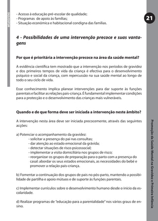 - Acesso à educação pré-escolar de qualidade;
DGS/DSPSM



            - Programas de apoio às famílias;                                                     21
            - Situação económica e habitacional condigna das famílias.


            4 - Possibilidades de uma intervenção precoce e suas vanta-
            gens

            Por que é prioritária a intervenção precoce na área da saúde mental?

            A evidência cientíﬁca tem mostrado que a intervenção nos períodos de gravidez
            e dos primeiros tempos de vida da criança é efectiva para o desenvolvimento
            psíquico e social da criança, com repercussão na sua saúde mental ao longo de
            todo o seu ciclo de vida.

            Esse conhecimento implica planear intervenções para dar suporte às funções
            parentais e facilitar as relações pais-criança. É fundamental implementar condições
            para a protecção e o desenvolvimento das crianças mais vulneráveis.


            Quando e de que forma deve ser iniciada a intervenção neste âmbito?

            A intervenção nesta área deve ser iniciada precocemente, através das seguintes




                                                                                                   Promoção da Saúde Mental na Gravidez e Primeira Infância
            acções:

            a) Potenciar o acompanhamento da gravidez:
                    - solicitar a presença do pai nas consultas;
                    - dar atenção ao estado emocional da grávida;
                    - detectar situações de risco psicossocial;
                    - implementar a visita domiciliária nos grupos de risco;
                    - reorganizar os grupos de preparação para o parto com a presença do
                      casal: abordar os seus estados emocionais, as necessidades do bebé e
                      promover a relação pais-criança.

            b) Fomentar a continuação dos grupos de pais no pós-parto, mantendo a possibi-
            lidade de partilha e apoio mútuos e de suporte às funções parentais.

            c) Implementar currículos sobre o desenvolvimento humano desde o início da es-
            colaridade.

            d) Realizar programas de ”educação para a parentalidade” nos vários graus de en-
            sino.
 