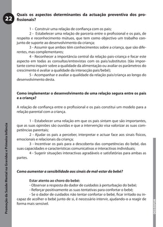 Quais os aspectos determinantes da actuação preventiva dos pro-
           22                                              ﬁssionais?

                                                                   1 - Construir uma relação de conﬁança com os pais;
                                                                   2 - Estabelecer uma relação de parceria entre o proﬁssional e os pais, de
                                                           respeito e reconhecimento mútuos, que tem como objectivo um trabalho con-
                                                           junto de suporte ao desenvolvimento da criança;
                                                                   3 - Assumir que ambos têm conhecimentos sobre a criança, que são dife-
                                                           rentes, mas complementares;
                                                                   4 - Reconhecer a importância central da relação pais-criança e focar este
                                                           aspecto em todas as consultas/entrevistas com os pais/substitutos (tão impor-
                                                           tante como inquirir sobre a qualidade da alimentação ou avaliar os parâmetros do
                                                           crescimento é avaliar a qualidade da interacção pais/bebé);
                                                                   5 - Acompanhar e avaliar a qualidade da relação pais/criança ao longo do
                                                           desenvolvimento desta.


                                                           Como implementar o desenvolvimento de uma relação segura entre os pais
                                                           e a criança?

                                                           A relação de conﬁança entre o proﬁssional e os pais constitui um modelo para a
                                                           relação parental com a criança.

                                                                   1 - Estabelecer uma relação em que os pais sintam que são importantes,
Promoção da Saúde Mental na Gravidez e Primeira Infância




                                                           que as suas opiniões são ouvidas e que a intervenção visa valorizar as suas com-
                                                           petências parentais;
                                                                   2 - Ajudar os pais a perceber, interpretar e actuar face aos sinais físicos,
                                                           emocionais e relacionais da criança;
                                                                   3 - Incentivar os pais para a descoberta das competências do bebé, das
                                                           suas capacidades e características comunicativas e interactivas individuais;
                                                                   4 - Sugerir situações interactivas agradáveis e satisfatórias para ambas as
                                                           partes.


                                                           Como aumentar a sensibilidade aos sinais de mal-estar do bebé?

                                                                  Estar atento ao choro do bebé:
                                                                  - Observar a resposta do dador de cuidados à perturbação do bebé;
                                                                  - Reforçar positivamente as suas tentativas para confortar o bebé;
                                                                  - Se o dador de cuidados não tentar confortar o bebé, ﬁcar irritado ou in-
                                                           capaz de acolher o bebé junto de si, é necessário intervir, ajudando-o a reagir de
                                                                                                                                                  DGS/DSPSM




                                                           forma mais sensível.
 