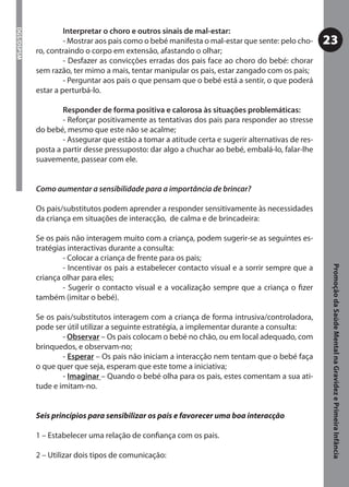 Interpretar o choro e outros sinais de mal-estar:
DGS/DSPSM



                     - Mostrar aos pais como o bebé manifesta o mal-estar que sente: pelo cho-     23
            ro, contraindo o corpo em extensão, afastando o olhar;
                     - Desfazer as convicções erradas dos pais face ao choro do bebé: chorar
            sem razão, ter mimo a mais, tentar manipular os pais, estar zangado com os pais;
                     - Perguntar aos pais o que pensam que o bebé está a sentir, o que poderá
            estar a perturbá-lo.

                    Responder de forma positiva e calorosa às situações problemáticas:
                    - Reforçar positivamente as tentativas dos pais para responder ao stresse
            do bebé, mesmo que este não se acalme;
                    - Assegurar que estão a tomar a atitude certa e sugerir alternativas de res-
            posta a partir desse pressuposto: dar algo a chuchar ao bebé, embalá-lo, falar-lhe
            suavemente, passear com ele.


            Como aumentar a sensibilidade para a importância de brincar?

            Os pais/substitutos podem aprender a responder sensitivamente às necessidades
            da criança em situações de interacção, de calma e de brincadeira:

            Se os pais não interagem muito com a criança, podem sugerir-se as seguintes es-
            tratégias interactivas durante a consulta:
                    - Colocar a criança de frente para os pais;
                    - Incentivar os pais a estabelecer contacto visual e a sorrir sempre que a




                                                                                                    Promoção da Saúde Mental na Gravidez e Primeira Infância
            criança olhar para eles;
                    - Sugerir o contacto visual e a vocalização sempre que a criança o ﬁzer
            também (imitar o bebé).

            Se os pais/substitutos interagem com a criança de forma intrusiva/controladora,
            pode ser útil utilizar a seguinte estratégia, a implementar durante a consulta:
                    - Observar – Os pais colocam o bebé no chão, ou em local adequado, com
            brinquedos, e observam-no;
                    - Esperar – Os pais não iniciam a interacção nem tentam que o bebé faça
            o que quer que seja, esperam que este tome a iniciativa;
                    - Imaginar – Quando o bebé olha para os pais, estes comentam a sua ati-
            tude e imitam-no.


            Seis princípios para sensibilizar os pais e favorecer uma boa interacção

            1 – Estabelecer uma relação de conﬁança com os pais.

            2 – Utilizar dois tipos de comunicação:
 