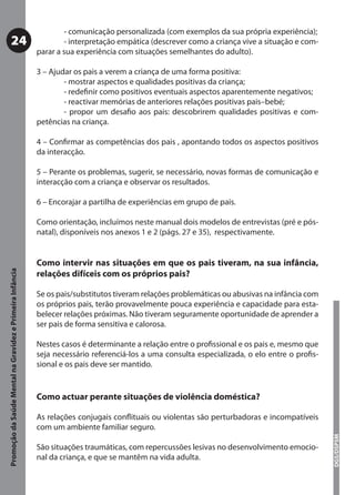 - comunicação personalizada (com exemplos da sua própria experiência);
           24                                                      - interpretação empática (descrever como a criança vive a situação e com-
                                                           parar a sua experiência com situações semelhantes do adulto).

                                                           3 – Ajudar os pais a verem a criança de uma forma positiva:
                                                                   - mostrar aspectos e qualidades positivas da criança;
                                                                   - redeﬁnir como positivos eventuais aspectos aparentemente negativos;
                                                                   - reactivar memórias de anteriores relações positivas pais–bebé;
                                                                   - propor um desaﬁo aos pais: descobrirem qualidades positivas e com-
                                                           petências na criança.

                                                           4 – Conﬁrmar as competências dos pais , apontando todos os aspectos positivos
                                                           da interacção.

                                                           5 – Perante os problemas, sugerir, se necessário, novas formas de comunicação e
                                                           interacção com a criança e observar os resultados.

                                                           6 – Encorajar a partilha de experiências em grupo de pais.

                                                           Como orientação, incluímos neste manual dois modelos de entrevistas (pré e pós-
                                                           natal), disponíveis nos anexos 1 e 2 (págs. 27 e 35), respectivamente.


                                                           Como intervir nas situações em que os pais tiveram, na sua infância,
Promoção da Saúde Mental na Gravidez e Primeira Infância




                                                           relações difíceis com os próprios pais?

                                                           Se os pais/substitutos tiveram relações problemáticas ou abusivas na infância com
                                                           os próprios pais, terão provavelmente pouca experiência e capacidade para esta-
                                                           belecer relações próximas. Não tiveram seguramente oportunidade de aprender a
                                                           ser pais de forma sensitiva e calorosa.

                                                           Nestes casos é determinante a relação entre o proﬁssional e os pais e, mesmo que
                                                           seja necessário referenciá-los a uma consulta especializada, o elo entre o proﬁs-
                                                           sional e os pais deve ser mantido.


                                                           Como actuar perante situações de violência doméstica?

                                                           As relações conjugais conﬂituais ou violentas são perturbadoras e incompatíveis
                                                           com um ambiente familiar seguro.
                                                                                                                                               DGS/DSPSM




                                                           São situações traumáticas, com repercussões lesivas no desenvolvimento emocio-
                                                           nal da criança, e que se mantêm na vida adulta.
 