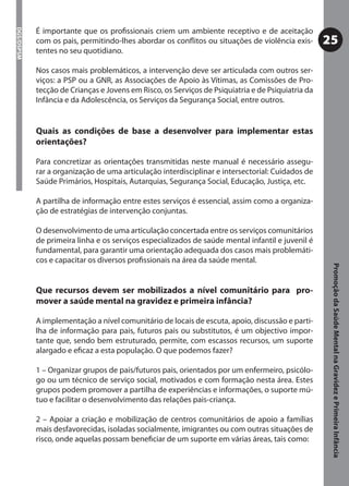 É importante que os proﬁssionais criem um ambiente receptivo e de aceitação
DGS/DSPSM



            com os pais, permitindo-lhes abordar os conﬂitos ou situações de violência exis-       25
            tentes no seu quotidiano.

            Nos casos mais problemáticos, a intervenção deve ser articulada com outros ser-
            viços: a PSP ou a GNR, as Associações de Apoio às Vítimas, as Comissões de Pro-
            tecção de Crianças e Jovens em Risco, os Serviços de Psiquiatria e de Psiquiatria da
            Infância e da Adolescência, os Serviços da Segurança Social, entre outros.


            Quais as condições de base a desenvolver para implementar estas
            orientações?

            Para concretizar as orientações transmitidas neste manual é necessário assegu-
            rar a organização de uma articulação interdisciplinar e intersectorial: Cuidados de
            Saúde Primários, Hospitais, Autarquias, Segurança Social, Educação, Justiça, etc.

            A partilha de informação entre estes serviços é essencial, assim como a organiza-
            ção de estratégias de intervenção conjuntas.

            O desenvolvimento de uma articulação concertada entre os serviços comunitários
            de primeira linha e os serviços especializados de saúde mental infantil e juvenil é
            fundamental, para garantir uma orientação adequada dos casos mais problemáti-
            cos e capacitar os diversos proﬁssionais na área da saúde mental.




                                                                                                    Promoção da Saúde Mental na Gravidez e Primeira Infância
            Que recursos devem ser mobilizados a nível comunitário para pro-
            mover a saúde mental na gravidez e primeira infância?

            A implementação a nível comunitário de locais de escuta, apoio, discussão e parti-
            lha de informação para pais, futuros pais ou substitutos, é um objectivo impor-
            tante que, sendo bem estruturado, permite, com escassos recursos, um suporte
            alargado e eﬁcaz a esta população. O que podemos fazer?

            1 – Organizar grupos de pais/futuros pais, orientados por um enfermeiro, psicólo-
            go ou um técnico de serviço social, motivados e com formação nesta área. Estes
            grupos podem promover a partilha de experiências e informações, o suporte mú-
            tuo e facilitar o desenvolvimento das relações pais-criança.

            2 – Apoiar a criação e mobilização de centros comunitários de apoio a famílias
            mais desfavorecidas, isoladas socialmente, imigrantes ou com outras situações de
            risco, onde aquelas possam beneﬁciar de um suporte em várias áreas, tais como:
 