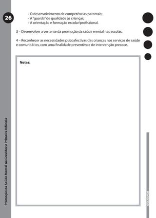 - O desenvolvimento de competências parentais;
           26                                                     - A “guarda” de qualidade às crianças;
                                                                  - A orientação e formação escolar/proﬁssional.

                                                           3 – Desenvolver a vertente da promoção da saúde mental nas escolas.

                                                           4 – Reconhecer as necessidades psicoafectivas das crianças nos serviços de saúde
                                                           e comunitários, com uma ﬁnalidade preventiva e de intervenção precoce.



                                                             Notas:
Promoção da Saúde Mental na Gravidez e Primeira Infância




                                                                                                                                              DGS/DSPSM
 