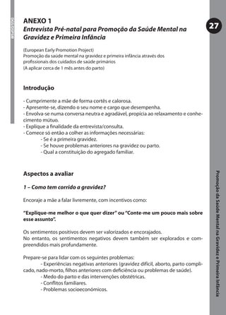 ANEXO 1
DGS/DSPSM




            Entrevista Pré-natal para Promoção da Saúde Mental na                                  27
            Gravidez e Primeira Infância
            (European Early Promotion Project)
            Promoção da saúde mental na gravidez e primeira infância através dos
            proﬁssionais dos cuidados de saúde primários
            (A aplicar cerca de 1 mês antes do parto)



            Introdução

            - Cumprimente a mãe de forma cortês e calorosa.
            - Apresente-se, dizendo o seu nome e cargo que desempenha.
            - Envolva-se numa conversa neutra e agradável, propícia ao relaxamento e conhe-
            cimento mútuo.
            - Explique a ﬁnalidade da entrevista/consulta.
            - Comece só então a colher as informações necessárias:
                    - Se é a primeira gravidez.
                    - Se houve problemas anteriores na gravidez ou parto.
                    - Qual a constituição do agregado familiar.



            Aspectos a avaliar




                                                                                                    Promoção da Saúde Mental na Gravidez e Primeira Infância
            1 – Como tem corrido a gravidez?

            Encoraje a mãe a falar livremente, com incentivos como:

            “Explique-me melhor o que quer dizer” ou “Conte-me um pouco mais sobre
            esse assunto”.

            Os sentimentos positivos devem ser valorizados e encorajados.
            No entanto, os sentimentos negativos devem também ser explorados e com-
            preendidos mais profundamente.

            Prepare-se para lidar com os seguintes problemas:
                    - Experiências negativas anteriores (gravidez difícil, aborto, parto compli-
            cado, nado-morto, ﬁlhos anteriores com deﬁciência ou problemas de saúde).
                    - Medo do parto e das intervenções obstétricas.
                    - Conﬂitos familiares.
                    - Problemas socioeconómicos.
 