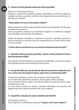 2 – Como se sentiu quando soube que estava grávida?
           28
                                                           Reforce os sentimentos positivos.
                                                           Perante os sentimentos negativos (medos, ambivalência, confusão, indiferença,
                                                           rejeição), encoraje a grávida a partilhar mais longamente esses sentimentos, su-
                                                           gerindo, por exemplo:

                                                           “Pode explicar-me isso um bocadinho melhor?”

                                                           Mostre sempre um interesse genuíno pelos sentimentos da grávida e dê-lhe opor-
                                                           tunidade de os expressar.
                                                           Assim, irá ajudá-la a expressar os sentimentos negativos e incentivá-la a adoptar
                                                           uma abordagem de resolução de problemas.

                                                           Depois de explorar o problema, é importante incentivar a grávida a procurar o
                                                           apoio emocional, em primeiro lugar do companheiro ou de outro familiar próxi-
                                                           mo. Por exemplo:

                                                           “Já falou desses sentimentos ao seu marido/companheiro/pai do bebé?”


                                                           3 – Quando soube que estava grávida, a quem contou primeiro? Como é
                                                           que essa pessoa reagiu?
Promoção da Saúde Mental na Gravidez e Primeira Infância




                                                           Esta questão permite identiﬁcar, com grande probabilidade, a pessoa que poderá
                                                           dar à grávida o apoio emocional de que ela necessita.


                                                           4 – E o pai do bebé (no caso de não ter sido ele o primeiro a saber da notí-
                                                           cia), como é que ele reagiu? E agora, quais são os sentimentos dele?

                                                           É importante explorar os sentimentos do pai em relação à gravidez:
                                                           Se os sentimentos dele forem positivos e ele der apoio, reforce a relação.
                                                           Se os sentimentos forem vagos ou ele não der apoio, encoraje uma maior comu-
                                                           nicação entre o casal.
                                                           Se o pai estiver ausente ou rejeitar a gravidez, identiﬁque a(s) pessoa(s) que
                                                           pode(m) dar maior apoio emocional (mãe, irmã, amiga(o)).


                                                           5 – E qual foi a reacção dos outros membros da família?
                                                                                                                                               DGS/DSPSM




                                                           Se foi positiva, reforce-a.
                                                           Se foi negativa ou ambivalente, pergunte: “E agora, como é que reagem?”.
 