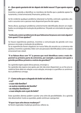 6 – Que apoio gostaria de ter depois do bebé nascer? E que apoio espera
DGS/DSPSM



            ter?                                                                                  29
            Incentive a grávida a identiﬁcar os membros da família que a poderão apoiar fu-
            turamente, a nível emocional, ﬁnanceiro, prático, etc.

            Se for evidente qualquer problema relacional na família, estimule a grávida a dis-
            cutir o assunto com a pessoa mais disponível para lhe dar apoio.

            Nesta altura, quaisquer problemas anteriormente identiﬁcados devem ser englo-
            bados na estratégia de resolução de problemas. Tal pode ser orientado da seguinte
            forma:

            “Já discutiu este(s) problema(s) de que falávamos há pouco com mais alguém?
            Com quem? E isso ajudou?”

            Se houve experiências positivas, incentive a comunicação da grávida com essa
            pessoa e encoraje a resolução do problema.
            Se as experiências foram negativas (se nunca falou do assunto ou a conversa não
            ajudou), incentive a grávida a falar com a(s) pessoa(s) identiﬁcada(s) como o apoio
            emocional mais viável.

            “E se falasse disso com “X” (a pessoa que você identiﬁcou como a mais dis-
            ponível na primeira parte da entrevista, por exemplo, a pessoa com quem a
            grávida partilhou primeiro a notícia da gravidez)?”




                                                                                                   Promoção da Saúde Mental na Gravidez e Primeira Infância
            Se a grávida espera apoio dessa pessoa, encoraje-a.
            Se a grávida não espera esse apoio, por ele não estar disponível, ou se há uma re-
            sistência forte dela em relação a essa solução, encoraje-a a partilhar os sentimen-
            tos e problemas consigo.


            7 – Como acha que a chegada do bebé vai afectar:
            - a si?
            - a sua vida familiar?
            - os outros membros da família?
            - as relações familiares?
            - a sua relação com o pai do bebé?

            Estas questões abertas podem suscitar uma série de possibilidades. Se a grávida
            não desenvolver muito as questões, pode continuar a perguntar:

            “O que é que acha dessas mudanças?”
            Se forem esperadas mudanças positivas, reforce-as.
 