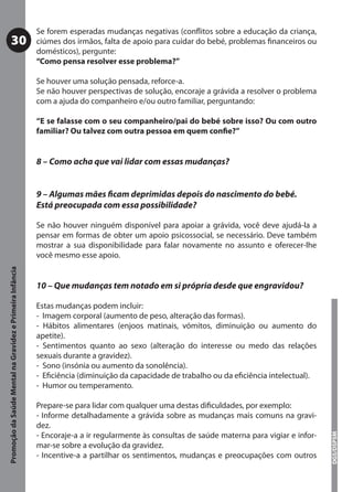 Se forem esperadas mudanças negativas (conﬂitos sobre a educação da criança,
           30                                              ciúmes dos irmãos, falta de apoio para cuidar do bebé, problemas ﬁnanceiros ou
                                                           domésticos), pergunte:
                                                           “Como pensa resolver esse problema?”

                                                           Se houver uma solução pensada, reforce-a.
                                                           Se não houver perspectivas de solução, encoraje a grávida a resolver o problema
                                                           com a ajuda do companheiro e/ou outro familiar, perguntando:

                                                           “E se falasse com o seu companheiro/pai do bebé sobre isso? Ou com outro
                                                           familiar? Ou talvez com outra pessoa em quem conﬁe?”


                                                           8 – Como acha que vai lidar com essas mudanças?


                                                           9 – Algumas mães ﬁcam deprimidas depois do nascimento do bebé.
                                                           Está preocupada com essa possibilidade?

                                                           Se não houver ninguém disponível para apoiar a grávida, você deve ajudá-la a
                                                           pensar em formas de obter um apoio psicossocial, se necessário. Deve também
                                                           mostrar a sua disponibilidade para falar novamente no assunto e oferecer-lhe
                                                           você mesmo esse apoio.
Promoção da Saúde Mental na Gravidez e Primeira Infância




                                                           10 – Que mudanças tem notado em si própria desde que engravidou?

                                                           Estas mudanças podem incluir:
                                                           - Imagem corporal (aumento de peso, alteração das formas).
                                                           - Hábitos alimentares (enjoos matinais, vómitos, diminuição ou aumento do
                                                           apetite).
                                                           - Sentimentos quanto ao sexo (alteração do interesse ou medo das relações
                                                           sexuais durante a gravidez).
                                                           - Sono (insónia ou aumento da sonolência).
                                                           - Eﬁciência (diminuição da capacidade de trabalho ou da eﬁciência intelectual).
                                                           - Humor ou temperamento.

                                                           Prepare-se para lidar com qualquer uma destas diﬁculdades, por exemplo:
                                                           - Informe detalhadamente a grávida sobre as mudanças mais comuns na gravi-
                                                           dez.
                                                           - Encoraje-a a ir regularmente às consultas de saúde materna para vigiar e infor-
                                                                                                                                               DGS/DSPSM




                                                           mar-se sobre a evolução da gravidez.
                                                           - Incentive-a a partilhar os sentimentos, mudanças e preocupações com outros
 