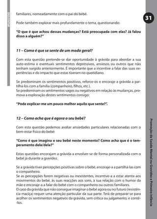 familiares, nomeadamente com o pai do bebé.
DGS/DSPSM



                                                                                                  31
            Pode também explorar mais profundamente o tema, questionando:

            “O que é que achou dessas mudanças? Está preocupada com elas? Já falou
            disso a alguém?”


            11 – Como é que se sente de um modo geral?

            Com esta questão pretende-se dar oportunidade à grávida para abordar a sua
            auto-estima e eventuais sentimentos depressivos, ansiosos ou outros que não
            tenham surgido anteriormente. É importante que a incentive a falar das suas ex-
            periências e do impacto que estas tiveram no quotidiano.

            Se predominam os sentimentos positivos, reforce-os e encoraje a grávida a par-
            tilhá-los com a família (companheiro, ﬁlhos, etc.).
            Se predominam os sentimentos vagos ou negativos em relação às mudanças, pro-
            mova a exploração destes sentimentos consigo:

            “Pode explicar-me um pouco melhor aquilo que sente?”.


            12 – Como acha que é agora o seu bebé?




                                                                                                   Promoção da Saúde Mental na Gravidez e Primeira Infância
            Com esta questão podemos avaliar ansiedades particulares relacionadas com o
            bem-estar físico do bebé:

            “Como é que imagina o seu bebé neste momento? Como acha que é o tem-
            peramento dele/dela?”

            Estas questões encorajam a grávida a envolver-se de forma personalizada com o
            bebé já durante a gravidez.

            Se a grávida tiver percepções positivas sobre o bebé, encoraje-a a partilhá-las com
            o companheiro.
            Se as percepções forem negativas ou inexistentes, incentive-a a estar atenta aos
            movimentos do bebé, às suas reacções aos sons, à sua relação com o humor da
            mãe e encoraje-a a falar do bebé com o companheiro ou outros familiares.
            O caso da grávida que não consegue imaginar o bebé agora ou no futuro (resistên-
            cia maciça) requer uma atenção particular da sua parte. Terá de preparar-se para
            acolher os sentimentos negativos da grávida, sem crítica ou julgamento, e contê-
            -los.
 