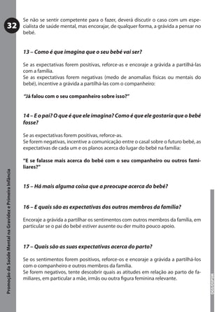 Se não se sentir competente para o fazer, deverá discutir o caso com um espe-
           32                                              cialista de saúde mental, mas encorajar, de qualquer forma, a grávida a pensar no
                                                           bebé.


                                                           13 – Como é que imagina que o seu bebé vai ser?

                                                           Se as expectativas forem positivas, reforce-as e encoraje a grávida a partilhá-las
                                                           com a família.
                                                           Se as expectativas forem negativas (medo de anomalias físicas ou mentais do
                                                           bebé), incentive a grávida a partilhá-las com o companheiro:

                                                           “Já falou com o seu companheiro sobre isso?”


                                                           14 – E o pai? O que é que ele imagina? Como é que ele gostaria que o bebé
                                                           fosse?

                                                           Se as expectativas forem positivas, reforce-as.
                                                           Se forem negativas, incentive a comunicação entre o casal sobre o futuro bebé, as
                                                           expectativas de cada um e os planos acerca do lugar do bebé na família:

                                                           “E se falasse mais acerca do bebé com o seu companheiro ou outros fami-
                                                           liares?”
Promoção da Saúde Mental na Gravidez e Primeira Infância




                                                           15 – Há mais alguma coisa que a preocupe acerca do bebé?


                                                           16 – E quais são as expectativas dos outros membros da família?

                                                           Encoraje a grávida a partilhar os sentimentos com outros membros da família, em
                                                           particular se o pai do bebé estiver ausente ou der muito pouco apoio.


                                                           17 – Quais são as suas expectativas acerca do parto?

                                                           Se os sentimentos forem positivos, reforce-os e encoraje a grávida a partilhá-los
                                                           com o companheiro e outros membros da família.
                                                           Se forem negativos, tente descobrir quais as atitudes em relação ao parto de fa-
                                                                                                                                                DGS/DSPSM




                                                           miliares, em particular a mãe, irmãs ou outra ﬁgura feminina relevante.
 