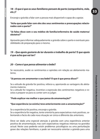 18 – O que é que os seus familiares pensam do parto (companheiro, mãe,
DGS/DSPSM



            etc.)?                                                                                  33
            Encoraje a grávida a falar com a pessoa mais disponível e capaz de a apoiar.

            “Acha que pode falar com eles dos seus sentimentos e preocupações relacio-
            nados com o parto?”

            “Já falou disso com o seu médico de família/enfermeira de saúde materna/
            obstetra?”

            Aproveite para informar adequadamente a grávida sobre o parto e eventuais pos-
            sibilidades de preparação para o mesmo.


            19 – Que apoio gostaria de ter durante o trabalho de parto? E que apoio
            é que acha que vai ter?


            20 – Como é que pensa alimentar o bebé?

            Se necessário, avalie os sentimentos e opiniões em relação ao aleitamento ma-
            terno.




                                                                                                     Promoção da Saúde Mental na Gravidez e Primeira Infância
            “Já pensou em amamentar o seu bebé? O que é que pensa disso?”

            Se a atitude da grávida for positiva, reforce-a, apontando as vantagens do aleita-
            mento materno.
            Se a atitude for negativa, incentive a expressão dos sentimentos negativos e re-
            ceios e prepare-se para os conter sem os julgar:

            “Pode explicar-me melhor o que pensa da amamentação?”

            “Que experiência (se existiu) teve anteriormente com a amamentação?”

            Se a experiência foi positiva, encoraje a grávida.
            Se a experiência foi negativa, tente orientá-la para expectativas mais positivas, sa-
            lientando o facto de cada nova situação ser única e diferente das anteriores.

            Deve ser dada uma especial atenção à grávida com uma experiência anterior
            positiva de amamentação, mas com expectativas negativas intensas na gravidez
            actual. Neste caso poderão existir problemas psicológicos ou uma perturbação
            grave das relações familiares, e pode ser necessário orientar a grávida para uma
 