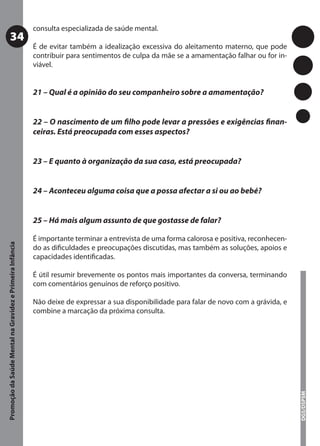 consulta especializada de saúde mental.
           34
                                                           É de evitar também a idealização excessiva do aleitamento materno, que pode
                                                           contribuir para sentimentos de culpa da mãe se a amamentação falhar ou for in-
                                                           viável.


                                                           21 – Qual é a opinião do seu companheiro sobre a amamentação?


                                                           22 – O nascimento de um ﬁlho pode levar a pressões e exigências ﬁnan-
                                                           ceiras. Está preocupada com esses aspectos?


                                                           23 – E quanto à organização da sua casa, está preocupada?


                                                           24 – Aconteceu alguma coisa que a possa afectar a si ou ao bebé?


                                                           25 – Há mais algum assunto de que gostasse de falar?

                                                           É importante terminar a entrevista de uma forma calorosa e positiva, reconhecen-
Promoção da Saúde Mental na Gravidez e Primeira Infância




                                                           do as diﬁculdades e preocupações discutidas, mas também as soluções, apoios e
                                                           capacidades identiﬁcadas.

                                                           É útil resumir brevemente os pontos mais importantes da conversa, terminando
                                                           com comentários genuínos de reforço positivo.

                                                           Não deixe de expressar a sua disponibilidade para falar de novo com a grávida, e
                                                           combine a marcação da próxima consulta.
                                                                                                                                              DGS/DSPSM
 