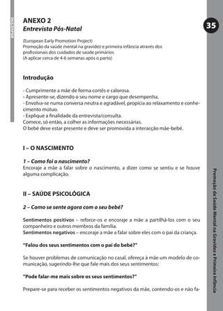 ANEXO 2
DGS/DSPSM




            Entrevista Pós-Natal                                                              35
            (European Early Promotion Project)
            Promoção da saúde mental na gravidez e primeira infância através dos
            proﬁssionais dos cuidados de saúde primários
            (A aplicar cerca de 4-6 semanas após o parto)



            Introdução

            - Cumprimente a mãe de forma cortês e calorosa.
            - Apresente-se, dizendo o seu nome e cargo que desempenha.
            - Envolva-se numa conversa neutra e agradável, propícia ao relaxamento e conhe-
            cimento mútuo.
            - Explique a ﬁnalidade da entrevista/consulta.
            Comece, só então, a colher as informações necessárias.
            O bebé deve estar presente e deve ser promovida a interacção mãe-bebé.


            I – O NASCIMENTO

            1 – Como foi o nascimento?
            Encoraje a mãe a falar sobre o nascimento, a dizer como se sentiu e se houve




                                                                                               Promoção da Saúde Mental na Gravidez e Primeira Infância
            alguma complicação.


            II – SAÚDE PSICOLÓGICA

            2 – Como se sente agora com o seu bebé?

            Sentimentos positivos – reforce-os e encoraje a mãe a partilhá-los com o seu
            companheiro e outros membros da família.
            Sentimentos negativos – encoraje a mãe a falar sobre eles com o pai da criança.

            “Falou dos seus sentimentos com o pai do bebé?”

            Se houver problemas de comunicação no casal, ofereça à mãe um modelo de co-
            municação, sugerindo-lhe que fale mais dos seus sentimentos:

            “Pode falar-me mais sobre os seus sentimentos?”

            Prepare-se para receber os sentimentos negativos da mãe, contendo-os e não fa-
 