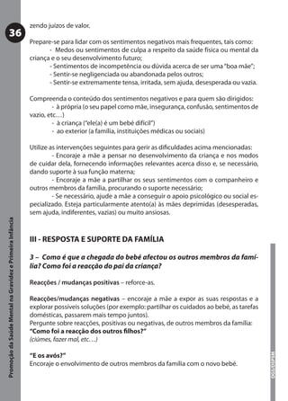 zendo juízos de valor.
           36
                                                           Prepare-se para lidar com os sentimentos negativos mais frequentes, tais como:
                                                                  - Medos ou sentimentos de culpa a respeito da saúde física ou mental da
                                                           criança e o seu desenvolvimento futuro;
                                                                  - Sentimentos de incompetência ou dúvida acerca de ser uma “boa mãe”;
                                                                  - Sentir-se negligenciada ou abandonada pelos outros;
                                                                  - Sentir-se extremamente tensa, irritada, sem ajuda, desesperada ou vazia.

                                                           Compreenda o conteúdo dos sentimentos negativos e para quem são dirigidos:
                                                                    - à própria (o seu papel como mãe, insegurança, confusão, sentimentos de
                                                           vazio, etc…)
                                                                    - à criança (“ele(a) é um bebé difícil”)
                                                                    - ao exterior (a família, instituições médicas ou sociais)

                                                           Utilize as intervenções seguintes para gerir as diﬁculdades acima mencionadas:
                                                                    - Encoraje a mãe a pensar no desenvolvimento da criança e nos modos
                                                           de cuidar dela, fornecendo informações relevantes acerca disso e, se necessário,
                                                           dando suporte à sua função materna;
                                                                    - Encoraje a mãe a partilhar os seus sentimentos com o companheiro e
                                                           outros membros da família, procurando o suporte necessário;
                                                                    - Se necessário, ajude a mãe a conseguir o apoio psicológico ou social es-
                                                           pecializado. Esteja particularmente atento(a) às mães deprimidas (desesperadas,
                                                           sem ajuda, indiferentes, vazias) ou muito ansiosas.
Promoção da Saúde Mental na Gravidez e Primeira Infância




                                                           III - RESPOSTA E SUPORTE DA FAMÍLIA

                                                           3 – Como é que a chegada do bebé afectou os outros membros da famí-
                                                           lia? Como foi a reacção do pai da criança?

                                                           Reacções / mudanças positivas – reforce-as.

                                                           Reacções/mudanças negativas – encoraje a mãe a expor as suas respostas e a
                                                           explorar possíveis soluções (por exemplo: partilhar os cuidados ao bebé, as tarefas
                                                           domésticas, passarem mais tempo juntos).
                                                           Pergunte sobre reacções, positivas ou negativas, de outros membros da família:
                                                           “Como foi a reacção dos outros ﬁlhos?”
                                                           (ciúmes, fazer mal, etc…)
                                                                                                                                                 DGS/DSPSM




                                                           “E os avós?”
                                                           Encoraje o envolvimento de outros membros da família com o novo bebé.
 