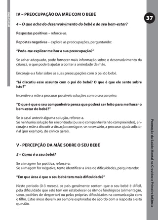 IV – PREOCUPAÇÃO DA MÃE COM O BEBÉ
DGS/DSPSM



                                                                                                    37
            4 – O que acha do desenvolvimento do bebé e do seu bem-estar?

            Respostas positivas – reforce-as.

            Repostas negativas – explore as preocupações, perguntando:

            “Pode-me explicar melhor a sua preocupação?”

            Se achar adequado, pode fornecer mais informação sobre o desenvolvimento da
            criança, o que poderá ajudar a conter a ansiedade da mãe.

            Encoraje-a a falar sobre as suas preocupações com o pai do bebé.

            “Já discutiu esse assunto com o pai do bebé? O que é que ele sente sobre
            isto?”

            Incentive a mãe a procurar possíveis soluções com o seu parceiro:

            “O que é que o seu companheiro pensa que poderá ser feito para melhorar o
            bem-estar do bebé?”

            Se o casal antevir alguma solução, reforce-a.




                                                                                                     Promoção da Saúde Mental na Gravidez e Primeira Infância
            Se nenhuma solução for encontrada (ou se o companheiro não compreender), en-
            coraje a mãe a discutir a situação consigo e, se necessário, a procurar ajuda adicio-
            nal (por exemplo, do clínico geral).


            V - PERCEPÇÃO DA MÃE SOBRE O SEU BEBÉ

            5 – Como é o seu bebé?

            Se a imagem for positiva, reforce-a.
            Se a imagem for negativa, tente identiﬁcar a área de diﬁculdades, perguntando:

            “Em que área é que o seu bebé tem mais diﬁculdade?”

            Neste período (0-3 meses), os pais geralmente sentem que o seu bebé é difícil,
            pela diﬁculdade que este tem em estabelecer os ritmos ﬁsiológicos (alimentação,
            sono, padrões de despertar) ou pelas próprias diﬁculdades na comunicação com
            o ﬁlho. Estas áreas devem ser sempre exploradas de acordo com a resposta a esta
            questão.
 