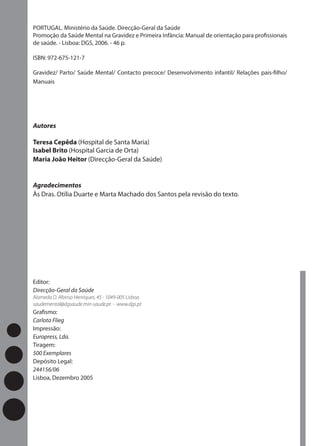 PORTUGAL. Ministério da Saúde. Direcção-Geral da Saúde
Promoção da Saúde Mental na Gravidez e Primeira Infância: Manual de orientação para proﬁssionais
de saúde. - Lisboa: DGS, 2006. - 46 p.

ISBN: 972-675-121-7

Gravidez/ Parto/ Saúde Mental/ Contacto precoce/ Desenvolvimento infantil/ Relações pais-ﬁlho/
Manuais




Autores

Teresa Cepêda (Hospital de Santa Maria)
Isabel Brito (Hospital Garcia de Orta)
Maria João Heitor (Direcção-Geral da Saúde)


Agradecimentos
Às Dras. Otília Duarte e Marta Machado dos Santos pela revisão do texto.




Editor:
Direcção-Geral da Saúde
Alameda D. Afonso Henriques, 45 - 1049-005 Lisboa
saudemental@dgsaude.min-saude.pt - www.dgs.pt
Graﬁsmo:
Carlota Flieg
Impressão:
Europress, Lda.
Tiragem:
500 Exemplares
Depósito Legal:
244156/06
Lisboa, Dezembro 2005
 