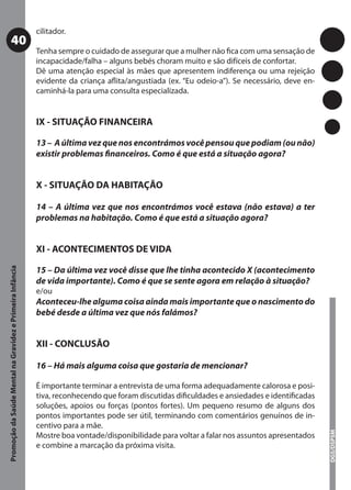 cilitador.
           40
                                                           Tenha sempre o cuidado de assegurar que a mulher não ﬁca com uma sensação de
                                                           incapacidade/falha – alguns bebés choram muito e são difíceis de confortar.
                                                           Dê uma atenção especial às mães que apresentem indiferença ou uma rejeição
                                                           evidente da criança aﬂita/angustiada (ex. “Eu odeio-a”). Se necessário, deve en-
                                                           caminhá-la para uma consulta especializada.


                                                           IX - SITUAÇÃO FINANCEIRA

                                                           13 – A última vez que nos encontrámos você pensou que podiam (ou não)
                                                           existir problemas ﬁnanceiros. Como é que está a situação agora?


                                                           X - SITUAÇÃO DA HABITAÇÃO

                                                           14 – A última vez que nos encontrámos você estava (não estava) a ter
                                                           problemas na habitação. Como é que está a situação agora?


                                                           XI - ACONTECIMENTOS DE VIDA

                                                           15 – Da última vez você disse que lhe tinha acontecido X (acontecimento
Promoção da Saúde Mental na Gravidez e Primeira Infância




                                                           de vida importante). Como é que se sente agora em relação à situação?
                                                           e/ou
                                                           Aconteceu-lhe alguma coisa ainda mais importante que o nascimento do
                                                           bebé desde a última vez que nós falámos?


                                                           XII - CONCLUSÃO

                                                           16 – Há mais alguma coisa que gostaria de mencionar?

                                                           É importante terminar a entrevista de uma forma adequadamente calorosa e posi-
                                                           tiva, reconhecendo que foram discutidas diﬁculdades e ansiedades e identiﬁcadas
                                                           soluções, apoios ou forças (pontos fortes). Um pequeno resumo de alguns dos
                                                           pontos importantes pode ser útil, terminando com comentários genuínos de in-
                                                           centivo para a mãe.
                                                                                                                                              DGS/DSPSM




                                                           Mostre boa vontade/disponibilidade para voltar a falar nos assuntos apresentados
                                                           e combine a marcação da próxima visita.
 