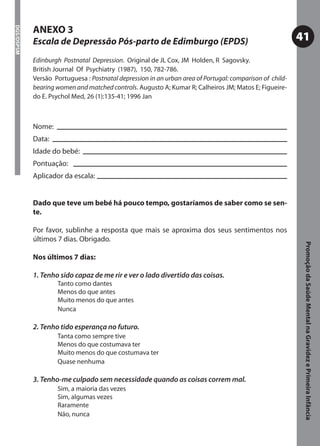 ANEXO 3
DGS/DSPSM




            Escala de Depressão Pós-parto de Edimburgo (EPDS)                                             41
            Edinburgh Postnatal Depression. Original de JL Cox, JM Holden, R Sagovsky.
            British Journal Of Psychiatry (1987), 150, 782-786.
            Versão Portuguesa : Postnatal depression in an urban area of Portugal: comparison of child-
            bearing women and matched controls. Augusto A; Kumar R; Calheiros JM; Matos E; Figueire-
            do E. Psychol Med, 26 (1):135-41; 1996 Jan



            Nome:
            Data:
            Idade do bebé:
            Pontuação:
            Aplicador da escala:


            Dado que teve um bebé há pouco tempo, gostaríamos de saber como se sen-
            te.

            Por favor, sublinhe a resposta que mais se aproxima dos seus sentimentos nos
            últimos 7 dias. Obrigado.




                                                                                                           Promoção da Saúde Mental na Gravidez e Primeira Infância
            Nos últimos 7 dias:

            1. Tenho sido capaz de me rir e ver o lado divertido das coisas.
                    Tanto como dantes
                    Menos do que antes
                    Muito menos do que antes
                    Nunca

            2. Tenho tido esperança no futuro.
                    Tanta como sempre tive
                    Menos do que costumava ter
                    Muito menos do que costumava ter
                    Quase nenhuma

            3. Tenho-me culpado sem necessidade quando as coisas correm mal.
                    Sim, a maioria das vezes
                    Sim, algumas vezes
                    Raramente
                    Não, nunca
 