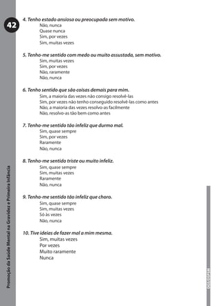 4. Tenho estado ansiosa ou preocupada sem motivo.
           42                                                      Não, nunca
                                                                   Quase nunca
                                                                   Sim, por vezes
                                                                   Sim, muitas vezes

                                                           5. Tenho-me sentido com medo ou muito assustada, sem motivo.
                                                                   Sim, muitas vezes
                                                                   Sim, por vezes
                                                                   Não, raramente
                                                                   Não, nunca

                                                           6. Tenho sentido que são coisas demais para mim.
                                                                   Sim, a maioria das vezes não consigo resolvê-las
                                                                   Sim, por vezes não tenho conseguido resolvê-las como antes
                                                                   Não, a maioria das vezes resolvo-as facilmente
                                                                   Não, resolvo-as tão bem como antes

                                                           7. Tenho-me sentido tão infeliz que durmo mal.
                                                                   Sim, quase sempre
                                                                   Sim, por vezes
                                                                   Raramente
                                                                   Não, nunca

                                                           8. Tenho-me sentido triste ou muito infeliz.
                                                                   Sim, quase sempre
Promoção da Saúde Mental na Gravidez e Primeira Infância




                                                                   Sim, muitas vezes
                                                                   Raramente
                                                                   Não, nunca

                                                           9. Tenho-me sentido tão infeliz que choro.
                                                                   Sim, quase sempre
                                                                   Sim, muitas vezes
                                                                   Só às vezes
                                                                   Não, nunca

                                                           10. Tive ideias de fazer mal a mim mesma.
                                                                    Sim, muitas vezes
                                                                    Por vezes
                                                                    Muito raramente
                                                                    Nunca
                                                                                                                                DGS/DSPSM
 