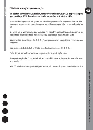 EPDS – Orientações para cotação
DGS/DSPSM



                                                                                                43
            De acordo com Warner, Appleby, Whitton e Faragher (1996), a depressão pós-
            -parto atinge 10% das mães, variando este valor entre 8% e 15%.

            A Escala de Depressão Pós-parto de Edimburgo (EPDS) foi desenvolvida em 1987
            como um instrumento especíﬁco para identiﬁcar a depressão no período pós-na-
            tal.

            A escala foi já validada no nosso país e os estudos realizados conﬁrmaram a sua
            ﬁabilidade e sensibilidade na detecção da depressão nesta fase da vida.

            As respostas são cotadas de 0, 1, 2 e 3, de acordo com a gravidade crescente dos
            sintomas.

            As questões 3, 5, 6, 7, 8, 9 e 10 são cotadas inversamente (3, 2, 1, 0).

            Cada item é somado aos restantes para obter a pontuação total.

            Uma pontuação de 12 ou mais indica a probabilidade de depressão, mas não a sua
            gravidade.

            A EPDS foi desenhada para complementar, não para substituir, a avaliação clínica.




                                                                                                 Promoção da Saúde Mental na Gravidez e Primeira Infância
 