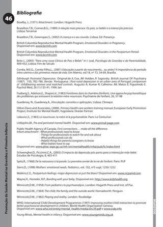Bibliograﬁa
           46                                              Bowlby, J., (1971) Attachment. London: Hogarth Press

                                                           Brazelton,T.B., Cramer,B.G., (1989) A relação mais precoce. Os pais, os bebés e a interacção precoce.
                                                           Lisboa: Terramar

                                                           Brazelton,T.B., Greenspan,S., (2002) A criança e o seu mundo. Lisboa: Ed. Presença

                                                           British Columbia Reproductive Mental Health Program, Emotional Disorders in Pregnancy.
                                                           Disponível em: www.bcrmh.com

                                                           British Columbia Reproductive Mental Health Program, Emotional Disorders in the Postpartum Period.
                                                           Disponível em: www.bcrmh.com

                                                           Brito I., (2005) “Para uma nova Clínica de Pais e Bebés” in I. Leal, Psicologia da Gravidez e da Parentalidade,
                                                           409-432, Lisboa: Fim de Século

                                                           Corrêa, M.E.G., Corrêa Filho,L., (2001) Educação a partir do nascimento... ou antes? A importância do período
                                                           intra-uterino e dos primeiros meses de vida. Em Aberto, vol.18, nº 73, 54-69, Brasília

                                                           Edinburgh Postnatal Depression. Original de JL Cox, JM Holden, R Sagovsky. British Journal Of Psychiatry
                                                           (1987), 150, 782-786. Versão Portuguesa : Post-natal depression in an urban area of Portugal: comparison
                                                           of childbearing women and matched controls. Augusto A; Kumar R; Calheiros JM; Matos E; Figueiredo E.
                                                           Psychol Med, 26 (1):135-41; 1996 Jan

                                                           Fraiberg,S., Adelson,E., Shapiro,V., (1983) Fantômes dans la chambre d’enfants. Une approche psychanalitique
                                                           des problèmes qui entravent la relation mère-nourisson. Psychiatrie de l’enfant, 26, 57-98

                                                           Guedeney, N., Guedeney,A., Vinculação: conceitos e aplicações. Lisboa: Climepsi

                                                           Hilton Davis and Associates, (2000), Primary health care workers training manual, European Early Promotion
                                                                                                                                     manual
                                                           Project, Institute for Mental Health, Yugoslavia: Draslar Partner

                                                           Lebovici,S., (1983) Le nourrisson, la mère et le psychanaliste. Paris: Le Centurion

                                                           Littlejohn,M., Pre and perinatal mental health. Disponível em: www.primal-page.com
Promoção da Saúde Mental na Gravidez e Primeira Infância




                                                           Public Health Agency of Canada, First connections… make all the diﬀerence
                                                           Infant attachment - What professionals need to know
                                                                              - Things for professionals to watch for and ask about
                                                                              - What professionals can do
                                                                              - Helpful things for parents/caregivers to know
                                                                              - What babies have to say
                                                           Disponível em: www.phac-aspc.gc.ca/mh-sm/mentalhealth/mhp/pub/fc/index.html

                                                           Schwengher,D., Piccinini,C.A., (2003) O impacto da depressão pós-parto para a interacção mãe-bebé.
                                                           Estudos de Psicologia, 8, 403-411

                                                           Spitz,R., (1968) De la naissance à la parole. La première année de la vie de l’enfant. Paris: PUF

                                                           Stern,D., (1998) Mothers’ emotional needs. Pediatrics, vol. 102, nº5 supl, 1250-1252

                                                           Watkins,C.E., Postpartum feelings: major depression or just the blues? Disponível em: www.ncpamd.com

                                                           Wayne,H., Homeler, B.P., Bonding with your baby. Disponível em: http://www.kidshealth.org
                                                           Winnicott,D.W., (1958) From pediatrics to psychoanalysis. London: Hogarth Press and Inst. of Psa.

                                                           Winnicott,D.W., (1964) The child, the family and the outside world. Hornadsorth: Penguin

                                                           Winnicott,D.W., (1982) Playing and reality. London: Routledge
                                                                                                                                                                             DGS/DSPSM




                                                           WHO, International Child Development Programmes (1997) Improving mother/child interaction to promote
                                                           better psychosocial development in children. World Health Organization Geneva.
                                                           Disponível em: www.who.int/entity/mental_health/media/en/29.pdf e www.icdp.info

                                                           Young Minds, Mental health in infancy. Disponível em: www.youngminds.org.uk
 