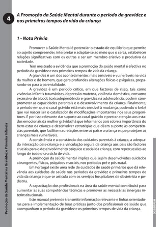 A Promoção da Saúde Mental durante o período da gravidez e
                                     4                     nos primeiros tempos de vida da criança


                                                           1 - Nota Prévia
                                                                    Promover a Saúde Mental é potenciar o estado de equilíbrio que permite
                                                           ao sujeito compreender, interpretar e adaptar-se ao meio que o cerca, estabelecer
                                                           relações signiﬁcativas com os outros e ser um membro criativo e produtivo da
                                                           sociedade.
                                                                    Tem mostrado a evidência que a promoção da saúde mental é efectiva no
                                                           período da gravidez e nos primeiros tempos de vida da criança.
                                                                    A gravidez é um dos acontecimentos mais sensíveis e vulneráveis na vida
                                                           da mulher e do homem, que gera profundas alterações físicas e psíquicas, prepa-
                                                           rando-os para a parentalidade.
                                                                    A gravidez é um período crítico, em que factores de risco, tais como
                                                           vivências infantis traumáticas, depressão materna, violência doméstica, consumo
                                                           excessivo de álcool, toxicodependência e gravidez na adolescência, podem com-
                                                           prometer as capacidades parentais e o desenvolvimento da criança. Finalmente,
                                                           o período em que o casal grávido está mais sensível à mudança, podendo o bebé
                                                           que vai nascer ser o catalizador de modiﬁcações importantes nos seus progeni-
                                                           tores. É por isso relevante dar suporte ao casal grávido e prestar atenção aos esta-
                                                           dos emocionais da mulher grávida; há que informar os pais sobre a importância do
Promoção da Saúde Mental na Gravidez e Primeira Infância




                                                           bem-estar da criança e desenvolver estratégias que dêem suporte às competên-
                                                           cias parentais, que facilitem as relações entre os pais e a criança e que protejam as
                                                           crianças mais vulneráveis.
                                                                    A consistência e a constância dos cuidados parentais à criança, a adequa-
                                                           da interacção pais-criança e a vinculação segura da criança aos pais são factores
                                                           cruciais para o desenvolvimento psíquico e social da criança, com repercussões ao
                                                           longo de todo o seu ciclo de vida.
                                                                    A promoção da saúde mental implica que sejam desenvolvidos cuidados
                                                           abrangentes, físicos, psíquicos e sociais, nos períodos pré e pós-natal.
                                                                    Em Portugal existe uma rede de cuidados de saúde primários que dá rele-
                                                           vância aos cuidados de saúde nos períodos da gravidez e primeiros tempos de
                                                           vida da criança e que se articula com os serviços hospitalares de obstetrícia e pe-
                                                           diatria.
                                                                    A capacitação dos proﬁssionais na área da saúde mental contribuirá para
                                                           aumentar as suas competências técnicas e promover as necessárias sinergias in-
                                                           terinstitucionais.
                                                                    Este manual pretende transmitir informação relevante e linhas orientado-
                                                                                                                                                   DGS/DSPSM




                                                           ras para a implementação de boas práticas junto dos proﬁssionais de saúde que
                                                           acompanham o período da gravidez e os primeiros tempos de vida da criança.
 