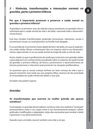 2 - Vivências, transformações e interacções normais na
DGS/DSPSM




            gravidez, parto e primeira infância                                                 5

            Por que é importante promover e preservar a saúde mental na
            gravidez e primeira infância?

            A gravidez e os primeiros anos de vida da criança constituem um período crítico e
            vulnerável para a saúde mental da mãe e do bebé, marcando todo o desenvolvi-
            mento futuro.

            Esta fase introduz transformações profundas (emocionais, relacionais, sociais e
            económicas) no pai, no casal parental e na família mais alargada.

            É um período de crescimento muito rápido do feto e do bebé, em que as experiên-
            cias então vividas (físicas e emocionais) têm um impacto vital no seu desenvolvi-
            mento, repercutindo-se na sua saúde mental ao longo de todo o ciclo de vida.

            Assim, impõe-se que os proﬁssionais de saúde que contactam com grávidas, bebés
            e pais adquiram um conhecimento actualizado sobre os aspectos da saúde mental
            da gravidez e primeira infância, de forma a promoverem o desenvolvimento de
            factores protectores e intervirem precocemente nas situações problemáticas.

            Se queremos que as nossas crianças tenham um bom começo de vida e que o




                                                                                                Promoção da Saúde Mental na Gravidez e Primeira Infância
            possam transmitir mais tarde aos seus próprios ﬁlhos, teremos de dar prioridade
            às necessidades de saúde mental dos bebés e seus pais.

            Os bebés não podem esperar.



            Gravidez

            As transformações que ocorrem na mulher grávida são apenas
            somáticas?

            A concepção e a gravidez desencadeiam na futura mãe uma autêntica “revolução”
            psicossomática: tanto o seu corpo como o seu funcionamento psíquico sofrem
            profundas modiﬁcações e adaptações, todas elas necessárias para receber o bebé
            e promover o seu desenvolvimento.

            Quando nasce um bebé, nascem também uma mãe e um pai.
 