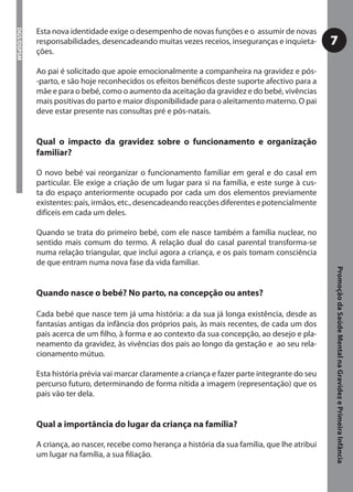 Esta nova identidade exige o desempenho de novas funções e o assumir de novas
DGS/DSPSM



            responsabilidades, desencadeando muitas vezes receios, inseguranças e inquieta-        7
            ções.

            Ao pai é solicitado que apoie emocionalmente a companheira na gravidez e pós-
            -parto, e são hoje reconhecidos os efeitos benéﬁcos deste suporte afectivo para a
            mãe e para o bebé, como o aumento da aceitação da gravidez e do bebé, vivências
            mais positivas do parto e maior disponibilidade para o aleitamento materno. O pai
            deve estar presente nas consultas pré e pós-natais.


            Qual o impacto da gravidez sobre o funcionamento e organização
            familiar?

            O novo bebé vai reorganizar o funcionamento familiar em geral e do casal em
            particular. Ele exige a criação de um lugar para si na família, e este surge à cus-
            ta do espaço anteriormente ocupado por cada um dos elementos previamente
            existentes: pais, irmãos, etc., desencadeando reacções diferentes e potencialmente
            difíceis em cada um deles.

            Quando se trata do primeiro bebé, com ele nasce também a família nuclear, no
            sentido mais comum do termo. A relação dual do casal parental transforma-se
            numa relação triangular, que inclui agora a criança, e os pais tomam consciência
            de que entram numa nova fase da vida familiar.




                                                                                                   Promoção da Saúde Mental na Gravidez e Primeira Infância
            Quando nasce o bebé? No parto, na concepção ou antes?

            Cada bebé que nasce tem já uma história: a da sua já longa existência, desde as
            fantasias antigas da infância dos próprios pais, às mais recentes, de cada um dos
            pais acerca de um ﬁlho, à forma e ao contexto da sua concepção, ao desejo e pla-
            neamento da gravidez, às vivências dos pais ao longo da gestação e ao seu rela-
            cionamento mútuo.

            Esta história prévia vai marcar claramente a criança e fazer parte integrante do seu
            percurso futuro, determinando de forma nítida a imagem (representação) que os
            pais vão ter dela.


            Qual a importância do lugar da criança na família?

            A criança, ao nascer, recebe como herança a história da sua família, que lhe atribui
            um lugar na família, a sua ﬁliação.
 