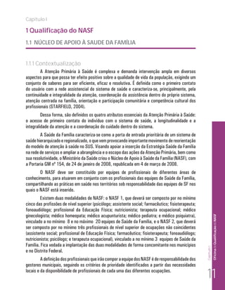 Capítulo I

1 Qualificação do NASF
1.1 NÚCLEO DE APOIO À SAUDE DA FAMÍLIA


1.1.1 Contextualização
         A Atenção Primária à Saúde é complexa e demanda intervenção ampla em diversos
aspectos para que possa ter efeito positivo sobre a qualidade de vida da população, exigindo um
conjunto de saberes para ser eficiente, eficaz e resolutiva. É definida como o primeiro contato
do usuário com a rede assistencial do sistema de saúde e caracteriza-se, principalmente, pela
continuidade e integralidade da atenção, coordenação da assistência dentro do próprio sistema,
atenção centrada na família, orientação e participação comunitária e competência cultural dos
profissionais (STARFIELD, 2004).
         Dessa forma, são definidos os quatro atributos essenciais da Atenção Primária à Saúde:
o acesso de primeiro contato do indivíduo com o sistema de saúde, a longitudinalidade e a
integralidade da atenção e a coordenação do cuidado dentro do sistema.
        A Saúde da Família caracteriza-se como a porta de entrada prioritária de um sistema de
saúde hierarquizado e regionalizado, o que vem provocando importante movimento de reorientação
do modelo de atenção à saúde no SUS. Visando apoiar a inserção da Estratégia Saúde da Família
na rede de serviços e ampliar a abrangência e o escopo das ações da Atenção Primária, bem como
sua resolutividade, o Ministério da Saúde criou o Núcleo de Apoio à Saúde da Família (NASF), com
a Portaria GM nº 154, de 24 de janeiro de 2008, republicada em 4 de março de 2008.
        O NASF deve ser constituído por equipes de profissionais de diferentes áreas de
conhecimento, para atuarem em conjunto com os profissionais das equipes de Saúde da Família,
compartilhando as práticas em saúde nos territórios sob responsabilidade das equipes de SF nos
quais o NASF está inserido.
        Existem duas modalidades de NASF: o NASF 1, que deverá ser composto por no mínimo
cinco das profissões de nível superior (psicólogo; assistente social; farmacêutico; fisioterapeuta;
fonoaudiólogo; profissional da Educação Física; nutricionista; terapeuta ocupacional; médico
ginecologista; médico homeopata; médico acupunturista; médico pediatra; e médico psiquiatra),                      Of icina de Qualificação do NASF

vinculado a no mínimo 8 e no máximo 20 equipes de Saúde da Família, e o NASF 2, que deverá
ser composto por no mínimo três profissionais de nível superior de ocupações não coincidentes
(assistente social; profissional de Educação Física; farmacêutico; fisioterapeuta; fonoaudiólogo;
nutricionista; psicólogo; e terapeuta ocupacional), vinculado a no mínimo 3 equipes de Saúde da
Família. Fica vedada a implantação das duas modalidades de forma concomitante nos municípios
                                                                                                      Capítulo I




e no Distrito Federal.
         A definição dos profissionais que irão compor a equipe dos NASF é de responsabilidade dos
gestores municipais, seguindo os critérios de prioridade identificados a partir das necessidades
locais e da disponibilidade de profissionais de cada uma das diferentes ocupações.
                                                                                                       11
 