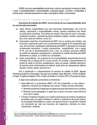 O NASF tem como responsabilidade central atuar e reforçar nove diretrizes na atenção à saúde,
                                                                                                                      a saber: a interdisciplinaridade, a intersetorialidade, a educação popular, o território, a integralidade, o
                                                                                                                      controle social, a educação permanente em saúde, a promoção da saúde e a humanização.

                                                                                                                      1.1.2 Processo de Trabalho e as Ferramentas do NASF
                                                                                                                             O processo de trabalho dos NASF, nos territórios de sua responsabilidade, deve
                                                                                                                      ser estruturado priorizando:
                                                                                                                             (a) Ações Clínicas compartilhadas para uma intervenção interdisciplinar, com troca de
                                                                                                                                 saberes, capacitação e responsabilidades mútuas, gerando experiência para ambos
                                                                                                                                 os profissionais envolvidos. Com ênfase em estudo e discussão de casos e situações,
                                                                                                                                 atendimento conjunto, realização de projeto terapêutico singular, reuniões, orientações,
                                                                                                                                 bem como, apoio por telefone, e-mail, etc.;
                                                                                                                             (b) Intervenções específicas do profissional do NASF com os usuários e/ou famílias, com
                                                                                                                                 discussão e negociação a priori com os profissionais da equipe de SF responsáveis pelo
                                                                                                                                 caso, de forma que o atendimento individualizado pelo NASF se dê apenas em situações
                                                                                                                                 extremamente necessárias. E nestes casoscontinuar compartilhando com a equipe
                                                                                                                                 de SF, que não se descomprometeria com o caso, ao contrário, procuraria redefinir
                                                                                                                                 um padrão de seguimento complementar e compatível ao cuidado oferecido pelo NASF
MINISTÉRIO da SAÚDE / Secretaria de Atenção à Saúde / Departamento de Atenção Básica




                                                                                                                                 diretamente ao usuário, ou à família ou à comunidade;
                                                                                                                             (c) Ações compartilhadas nos territórios de sua responsabilidade, desenvolvidas de forma
                                                                                                                                 articulada com as equipes de SF e outros setores. Por exemplo, o desenvolvimento do
                                                                                                                                 projeto de saúde no território, planejamentos, apoio aos grupos, trabalhos educativos,
                                                                                                                                 de inclusão social, enfrentamento da violência, ações junto aos equipamentos públicos
                                                                                                                                 (escolas, creches, igrejas, pastorais etc.).
                                                                                                                              Para a organização e o desenvolvimento do processo de trabalho do NASF, algumas
                                                                                                                      ferramentas podem ser enumeradas, das quais são exemplos: Apoio Matricial, a Clínica Ampliada,
                                                                                                                      o Projeto Terapêutico Singular (PTS), o Projeto de Saúde no Território (PST) e Pactuação do Apoio.
                                                                                                                                  A seguir serão explicadas sucintamente as ferramentas1:
                                                                                                                                   Apoio Matricial: os profissionais (NASF e SF) irão compartilhar os seus saberes, ,
                                                                                                                                    ampliando a resolução dos problemas mais comuns. O Apoio tem duas dimensões:
                                                                                                                                    •	 Dimensão assistencial: é aquela que vai originar uma ação clínica direta com os usuários;
                                                                                 Núcleo de Apoio a Saúde da Família




                                                                                                                                    •	 Dimensão técnico-pedagógica: é aquela que vai gerar uma ação e apoio educativo
                                                                                                                                       com e para a equipe.
                                                                                                                                   O Projeto Terapêutico Singular é um conjunto de propostas de condutas terapêuticas
                                                                                                                                    articuladas para um sujeito individual ou coletivo e resultado da discussão coletiva
                                                                                                                                    de uma equipe interdisciplinar e usuário, com apoio matricial, se necessário. Podendo
                                                                                                                                    ser estruturado por meio dos momentos de: diagnóstico, definição de metas,
                                                                                                                                    responsáveis, avaliação;

                                                                                                                       1
                                                                                                                           Material do Caderno de Atenção Básica de Diretrizes do NASF/Ministério da Saúde, Secretaria de Atenção à Saúde,


     12
                                                                                                                           Departamento de Atenção Básica – Brasília: Ministério da Saúde, 2009 (versão preliminar).
 
