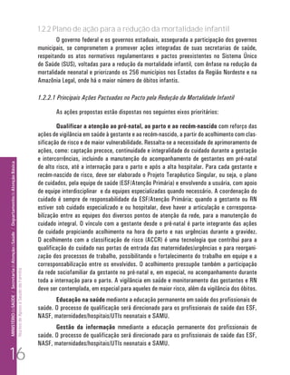 1.2.2 Plano de ação para a redução da mortalidade infantil
                                                                                                                              O governo federal e os governos estaduais, assegurada a participação dos governos
                                                                                                                      municipais, se comprometem a promover ações integradas de suas secretarias de saúde,
                                                                                                                      respeitando os atos normativos regulamentares e pactos preexistentes no Sistema Único
                                                                                                                      de Saúde (SUS), voltadas para a redução da mortalidade infantil, com ênfase na redução da
                                                                                                                      mortalidade neonatal e priorizando os 256 municípios nos Estados da Região Nordeste e na
                                                                                                                      Amazônia Legal, onde há o maior número de óbitos infantis.

                                                                                                                      1.2.2.1 Principais Ações Pactuadas no Pacto pela Redução da Mortalidade Infantil

                                                                                                                             As ações propostas estão dispostas nos seguintes eixos prioritários:

                                                                                                                              Qualificar a atenção ao pré-natal, ao parto e ao recém-nascido com reforço das
                                                                                                                      ações de vigilância em saúde à gestante e ao recém-nascido, a partir do acolhimento com clas-
                                                                                                                      sificação de risco e de maior vulnerabilidade. Ressalta-se a necessidade de aprimoramento de
                                                                                                                      ações, como: captação precoce, continuidade e integralidade do cuidado durante a gestação
                                                                                                                      e intercorrências, incluindo a manutenção do acompanhamento de gestantes em pré-natal
MINISTÉRIO da SAÚDE / Secretaria de Atenção à Saúde / Departamento de Atenção Básica




                                                                                                                      de alto risco, até a internação para o parto e após a alta hospitalar. Para cada gestante e
                                                                                                                      recém-nascido de risco, deve ser elaborado o Projeto Terapêutico Singular, ou seja, o plano
                                                                                                                      de cuidados, pela equipe de saúde (ESF/Atenção Primária) e envolvendo a usuária, com apoio
                                                                                                                      de equipe interdisciplinar e da equipes especializadas quando necessário. A coordenação do
                                                                                                                      cuidado é sempre de responsabilidade da ESF/Atenção Primária; quando a gestante ou RN
                                                                                                                      estiver sob cuidado especializado e ou hospitalar, deve haver a articulação e corresponsa-
                                                                                                                      bilização entre as equipes dos diversos pontos de atenção da rede, para a manutenção do
                                                                                                                      cuidado integral. O vínculo com a gestante desde o pré-natal é parte integrante das ações
                                                                                                                      de cuidado propiciando acolhimento na hora do parto e nas urgências durante a gravidez.
                                                                                                                      O acolhimento com a classificação de risco (ACCR) é uma tecnologia que contribui para a
                                                                                                                      qualificação do cuidado nas portas de entrada das maternidades/urgências e para reorgani-
                                                                                                                      zação dos processos de trabalho, possibilitando o fortalecimento do trabalho em equipe e a
                                                                                                                      corresponsabilização entre os envolvidos. O acolhimento pressupõe também a participação
                                                                                 Núcleo de Apoio a Saúde da Família




                                                                                                                      da rede sociofamiliar da gestante no pré-natal e, em especial, no acompanhamento durante
                                                                                                                      toda a internação para o parto. A vigilância em saúde e monitoramento das gestantes e RN
                                                                                                                      deve ser contemplada, em especial para aqueles de maior risco, além da vigilância dos óbitos.
                                                                                                                             Educação na saúde mediante a educação permanente em saúde dos profissionais de
                                                                                                                      saúde. O processo de qualificação será direcionado para os profissionais de saúde das ESF,
                                                                                                                      NASF, maternidades/hospitais/UTIs neonatais e SAMU.
                                                                                                                             Gestão da informação mmediante a educação permanente dos profissionais de
                                                                                                                      saúde. O processo de qualificação será direcionado para os profissionais de saúde das ESF,
                                                                                                                      NASF, maternidades/hospitais/UTIs neonatais e SAMU.

     16
 